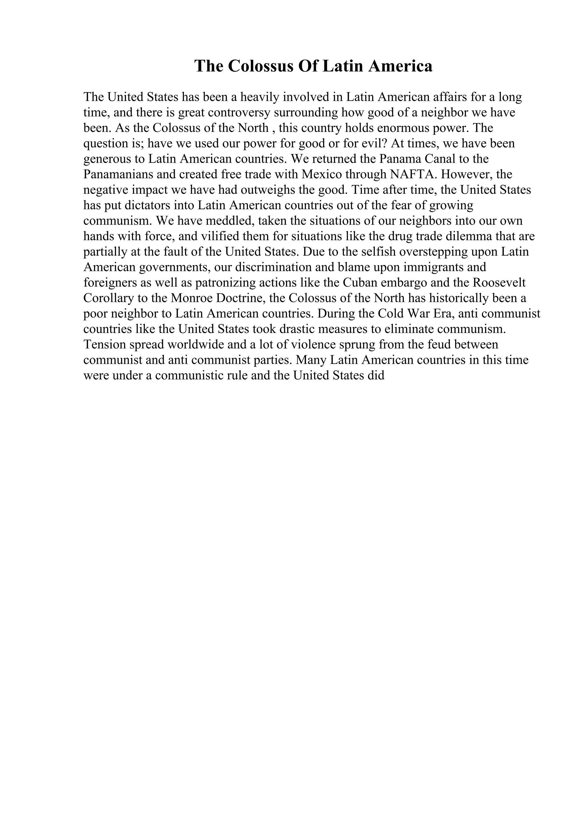 The Colossus Of Latin America
The United States has been a heavily involved in Latin American affairs for a long
time, and there is great controversy surrounding how good of a neighbor we have
been. As the Colossus of the North , this country holds enormous power. The
question is; have we used our power for good or for evil? At times, we have been
generous to Latin American countries. We returned the Panama Canal to the
Panamanians and created free trade with Mexico through NAFTA. However, the
negative impact we have had outweighs the good. Time after time, the United States
has put dictators into Latin American countries out of the fear of growing
communism. We have meddled, taken the situations of our neighbors into our own
hands with force, and vilified them for situations like the drug trade dilemma that are
partially at the fault of the United States. Due to the selfish overstepping upon Latin
American governments, our discrimination and blame upon immigrants and
foreigners as well as patronizing actions like the Cuban embargo and the Roosevelt
Corollary to the Monroe Doctrine, the Colossus of the North has historically been a
poor neighbor to Latin American countries. During the Cold War Era, anti communist
countries like the United States took drastic measures to eliminate communism.
Tension spread worldwide and a lot of violence sprung from the feud between
communist and anti communist parties. Many Latin American countries in this time
were under a communistic rule and the United States did
 