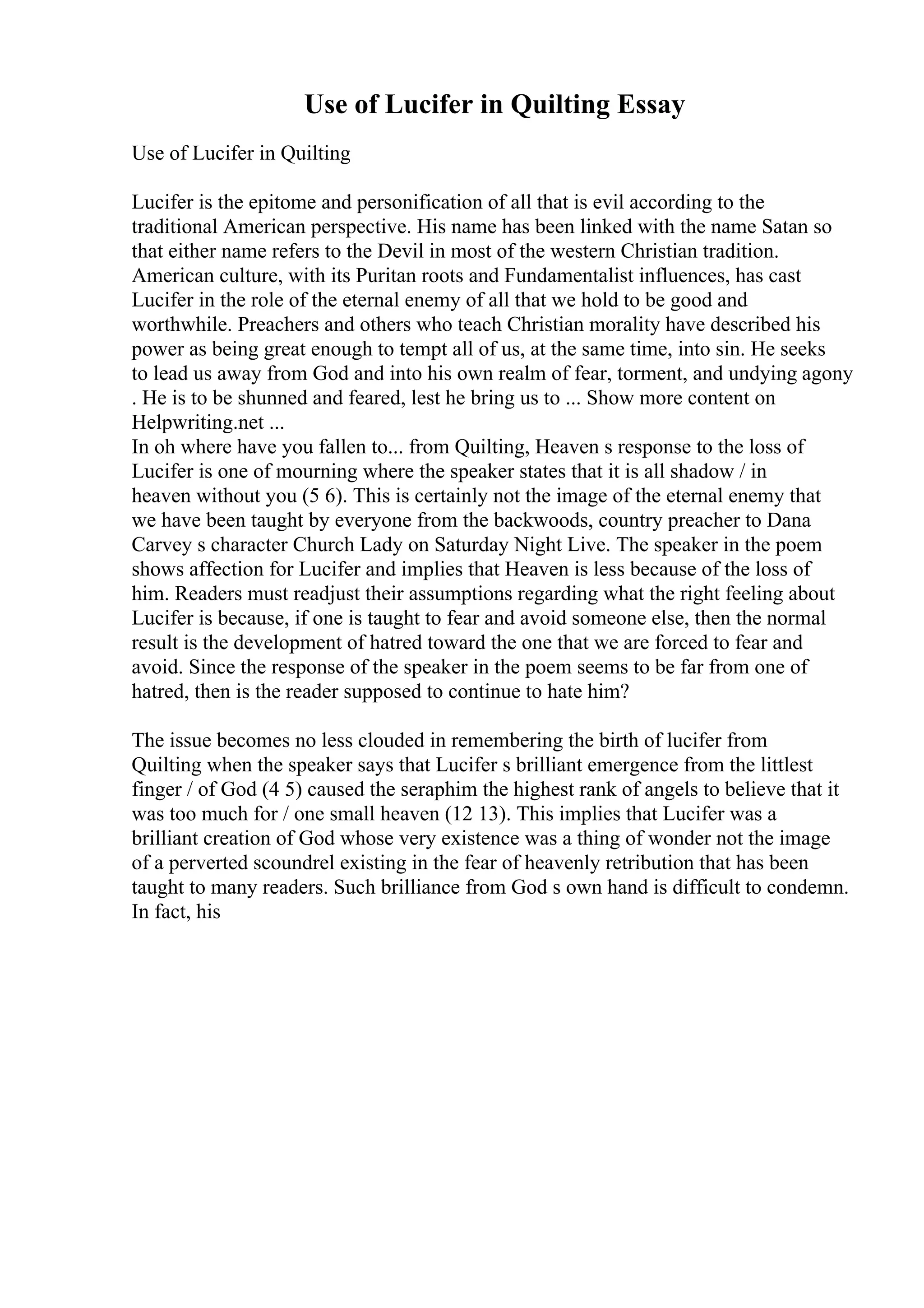 Use of Lucifer in Quilting Essay
Use of Lucifer in Quilting
Lucifer is the epitome and personification of all that is evil according to the
traditional American perspective. His name has been linked with the name Satan so
that either name refers to the Devil in most of the western Christian tradition.
American culture, with its Puritan roots and Fundamentalist influences, has cast
Lucifer in the role of the eternal enemy of all that we hold to be good and
worthwhile. Preachers and others who teach Christian morality have described his
power as being great enough to tempt all of us, at the same time, into sin. He seeks
to lead us away from God and into his own realm of fear, torment, and undying agony
. He is to be shunned and feared, lest he bring us to ... Show more content on
Helpwriting.net ...
In oh where have you fallen to... from Quilting, Heaven s response to the loss of
Lucifer is one of mourning where the speaker states that it is all shadow / in
heaven without you (5 6). This is certainly not the image of the eternal enemy that
we have been taught by everyone from the backwoods, country preacher to Dana
Carvey s character Church Lady on Saturday Night Live. The speaker in the poem
shows affection for Lucifer and implies that Heaven is less because of the loss of
him. Readers must readjust their assumptions regarding what the right feeling about
Lucifer is because, if one is taught to fear and avoid someone else, then the normal
result is the development of hatred toward the one that we are forced to fear and
avoid. Since the response of the speaker in the poem seems to be far from one of
hatred, then is the reader supposed to continue to hate him?
The issue becomes no less clouded in remembering the birth of lucifer from
Quilting when the speaker says that Lucifer s brilliant emergence from the littlest
finger / of God (4 5) caused the seraphim the highest rank of angels to believe that it
was too much for / one small heaven (12 13). This implies that Lucifer was a
brilliant creation of God whose very existence was a thing of wonder not the image
of a perverted scoundrel existing in the fear of heavenly retribution that has been
taught to many readers. Such brilliance from God s own hand is difficult to condemn.
In fact, his
 