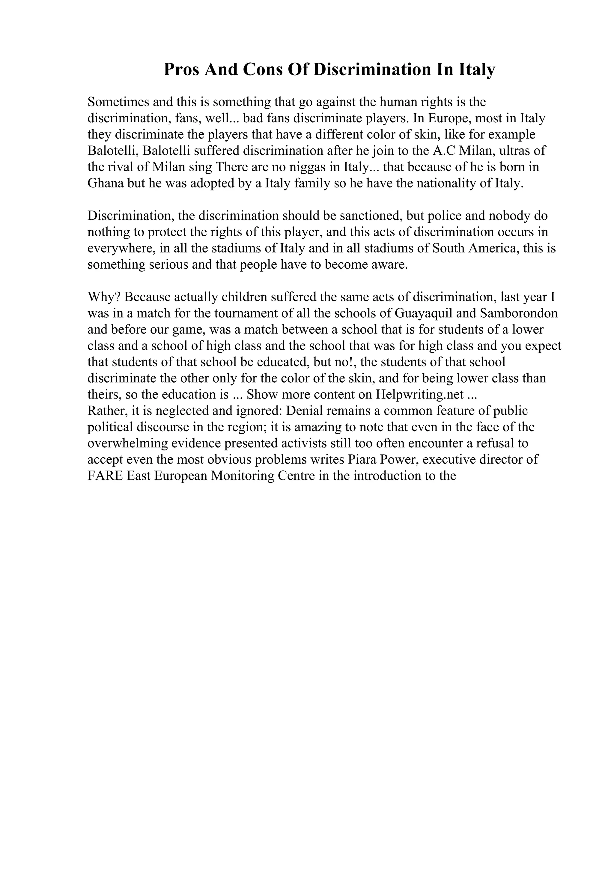 Pros And Cons Of Discrimination In Italy
Sometimes and this is something that go against the human rights is the
discrimination, fans, well... bad fans discriminate players. In Europe, most in Italy
they discriminate the players that have a different color of skin, like for example
Balotelli, Balotelli suffered discrimination after he join to the A.C Milan, ultras of
the rival of Milan sing There are no niggas in Italy... that because of he is born in
Ghana but he was adopted by a Italy family so he have the nationality of Italy.
Discrimination, the discrimination should be sanctioned, but police and nobody do
nothing to protect the rights of this player, and this acts of discrimination occurs in
everywhere, in all the stadiums of Italy and in all stadiums of South America, this is
something serious and that people have to become aware.
Why? Because actually children suffered the same acts of discrimination, last year I
was in a match for the tournament of all the schools of Guayaquil and Samborondon
and before our game, was a match between a school that is for students of a lower
class and a school of high class and the school that was for high class and you expect
that students of that school be educated, but no!, the students of that school
discriminate the other only for the color of the skin, and for being lower class than
theirs, so the education is ... Show more content on Helpwriting.net ...
Rather, it is neglected and ignored: Denial remains a common feature of public
political discourse in the region; it is amazing to note that even in the face of the
overwhelming evidence presented activists still too often encounter a refusal to
accept even the most obvious problems writes Piara Power, executive director of
FARE East European Monitoring Centre in the introduction to the
 