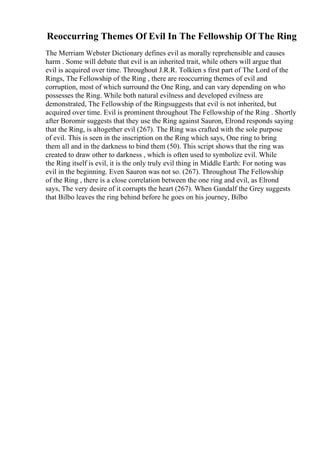 Reoccurring Themes Of Evil In The Fellowship Of The Ring
The Merriam Webster Dictionary defines evil as morally reprehensible and causes
harm . Some will debate that evil is an inherited trait, while others will argue that
evil is acquired over time. Throughout J.R.R. Tolkien s first part of The Lord of the
Rings, The Fellowship of the Ring , there are reoccurring themes of evil and
corruption, most of which surround the One Ring, and can vary depending on who
possesses the Ring. While both natural evilness and developed evilness are
demonstrated, The Fellowship of the Ringsuggests that evil is not inherited, but
acquired over time. Evil is prominent throughout The Fellowship of the Ring . Shortly
after Boromir suggests that they use the Ring against Sauron, Elrond responds saying
that the Ring, is altogether evil (267). The Ring was crafted with the sole purpose
of evil. This is seen in the inscription on the Ring which says, One ring to bring
them all and in the darkness to bind them (50). This script shows that the ring was
created to draw other to darkness , which is often used to symbolize evil. While
the Ring itself is evil, it is the only truly evil thing in Middle Earth: For noting was
evil in the beginning. Even Sauron was not so. (267). Throughout The Fellowship
of the Ring , there is a close correlation between the one ring and evil, as Elrond
says, The very desire of it corrupts the heart (267). When Gandalf the Grey suggests
that Bilbo leaves the ring behind before he goes on his journey, Bilbo
 