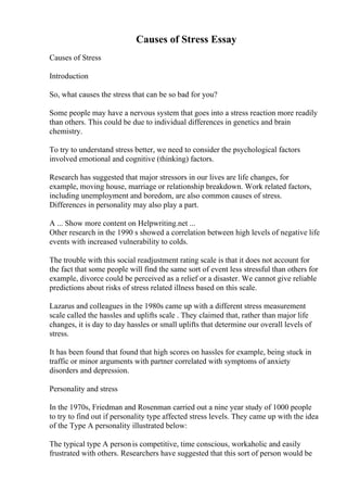 Causes of Stress Essay
Causes of Stress
Introduction
So, what causes the stress that can be so bad for you?
Some people may have a nervous system that goes into a stress reaction more readily
than others. This could be due to individual differences in genetics and brain
chemistry.
To try to understand stress better, we need to consider the psychological factors
involved emotional and cognitive (thinking) factors.
Research has suggested that major stressors in our lives are life changes, for
example, moving house, marriage or relationship breakdown. Work related factors,
including unemployment and boredom, are also common causes of stress.
Differences in personality may also play a part.
A ... Show more content on Helpwriting.net ...
Other research in the 1990 s showed a correlation between high levels of negative life
events with increased vulnerability to colds.
The trouble with this social readjustment rating scale is that it does not account for
the fact that some people will find the same sort of event less stressful than others for
example, divorce could be perceived as a relief or a disaster. We cannot give reliable
predictions about risks of stress related illness based on this scale.
Lazarus and colleagues in the 1980s came up with a different stress measurement
scale called the hassles and uplifts scale . They claimed that, rather than major life
changes, it is day to day hassles or small uplifts that determine our overall levels of
stress.
It has been found that found that high scores on hassles for example, being stuck in
traffic or minor arguments with partner correlated with symptoms of anxiety
disorders and depression.
Personality and stress
In the 1970s, Friedman and Rosenman carried out a nine year study of 1000 people
to try to find out if personality type affected stress levels. They came up with the idea
of the Type A personality illustrated below:
The typical type A personis competitive, time conscious, workaholic and easily
frustrated with others. Researchers have suggested that this sort of person would be
 