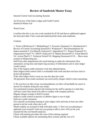 Review of Sandwich Master Essay
Internal Control And Accounting Systems
An Overview of the Sales Ledger and Credit Control
Sandwich Master Ltd
Word Count:
I confirm that this is my own work unaided for ICAS and that no additional support
has been provided. I have read and understood the terms and conditions.
Contents
1. Terms of Reference3 2. Methodology3 3. Executive Summary3 4. Introduction4 5.
Review of Current Accounting Systems4 6. Weakness4 7. Recommendations for
Improvements4 8. Cost Benefit Analysis4 9. Appendices5 9.1. Project Proposal5 9.2.
Organization Chart7 9.3. SWOT Analysis8 9.4. Market Research9 9.5. Fraud Matrix9
9.6. Action Plan9 9.7. Technical Notes9 9.8. Mapping Document10 9.9.... Show more
content on Helpwriting.net ...
Staff from other departments also need training to make the information flow
automated, saving time and improving accuracy of information sent to sales ledger
/credit control
One of the largest credit customers went into administration.
Sales ledger/credit control clerk is overloaded with work and does not have time to
do her job properly.
If the sales ledger clerk is away no one else does her work.
All payments from credit customers are received by cheque which is time consuming.
4. Do you have an idea of any recommendations yet (this will probably be easier to
answer for students doing the case study)
Use automated systems and provide training for the staff to operate it so that they
will have some time freed to be able to comply with company policies.
Migrate cheque receipts to BACS system.
Improve credit control in practice so debtors figure is not so high.
Seek new credit customers.
Give specific accounting training to sales ledger clerk and train at least one other
person to do her work when she is off.
Maybe employ an assistant to help with daily tasks. 5. How are you planning to
approach your research? (who are you going to talk to, how will you do your
research for the cost benefit analysis)
Check with training providers the costs of the training required.
Check available options for automating their systems and the cost of it.
 