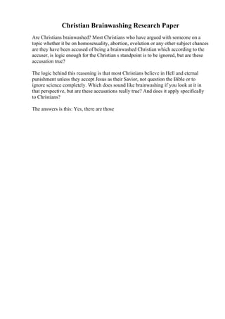 Christian Brainwashing Research Paper
Are Christians brainwashed? Most Christians who have argued with someone on a
topic whether it be on homosexuality, abortion, evolution or any other subject chances
are they have been accused of being a brainwashed Christian which according to the
accuser, is logic enough for the Christian s standpoint is to be ignored, but are these
accusation true?
The logic behind this reasoning is that most Christians believe in Hell and eternal
punishment unless they accept Jesus as their Savior, not question the Bible or to
ignore science completely. Which does sound like brainwashing if you look at it in
that perspective, but are these accusations really true? And does it apply specifically
to Christians?
The answers is this: Yes, there are those
 