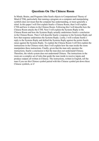 Questions On The Chinese Room
In Minds, Brains, and Programs John Searle objects to Computational Theory of
Mind (CTM), particularly that running a program on a computer and manipulating
symbols does not mean that the computer has understanding, or more generally a
mind. In this paper I will first explain Searle s Chinese Room, then I will explain
CTM and how it relates to the Chinese Room. Following this I will describe how the
Chinese Room attacks the CTM. Next I will explain the Systems Reply to the
Chinese Room and how the Systems Reply actually undermines Searle s conclusion
in the Chinese Room. Then I will describe Searle s response to the Systems Reply and
how that response undermines the Systems Reply. Lastly, I will evaluate Searle s
reply to the Systems Reply and defend the Systems Reply against the points Searle
raises against the Systems Reply. To explain the Chinese Room I will first explain the
instructions in the Chinese room; then I will explain how the man inside the room
manipulates these instructions. Finally, given that the man only operates the
instructions, Searle s conclusion is that the man does not understand Chinese.
Therefore, the whole system does not understand Chinese. The instructions in the
room are a complex set of rules that guide the man inside to receive inputs and
produce outputs all written in Chinese. The instructions, written in English, tell the
man if you see this Chinese symbol paired with this Chinese symbol put down these
Chinese symbols, or if
 