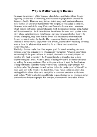 Why Is Walter Younger Dreams
However, the members of the Younger s family have conflicting ideas, dreams
regarding the best use of the money, which causes major problems towards the
Youngers family. There are many themes in this story, such as dreams because
these themes are universal themes that s why the play is considered as timeless.
However, at the end of the story Walter and Beneatha dreams wasn t a success,
which centers on Mama s actualized dream. With the insurance money gone, Walter
and Beneatha couldn t fulfil their dreams. In addition, the most overt symbol in the
play, Mama s plant represent both Mama s care and her dream for her family. By
the end of the play, they learn that the dream of a house is the most important
dreams because it unites the family. The reason why this theme is considered
timeless is because now a days people still dreams, dreams about becoming who they
want to be or do whatever they wanted to do in... Show more content on
Helpwriting.net ...
Similarity, dreams can be described as your goal. Perhaps it s owning your own
home or achieving a special level of success in your career. Perhaps it s providing
an amazing life for your children. As a result, dreams have a massive impact on
people s life. Back to the story, the Younger family is struggling due to their
overwhelming self pride. Walter is proud of being provider to the family and ends
up making the wrong decisions. Due to his poor actions, it leads the family down
to the point that he started to blame everyone and start being angry at them. Not
until the end of the play does he realized that before he can be proud of himself, he
must learn how to be proud of his family too. Thus, Raisin in the sun shows that
having pride in others allow us to have pride in ourselves so we can achieve our
goal. In fact, Walter is also too proud to take responsibilities for his problems, so he
pushes them off on other people. For example, there was this time when Walter
 