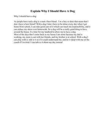 Explain Why I Should Have A Dog
Why I should have a dog
As people have said a dog is a man s best friend . I m a boy so does that mean that I
don t have a best friend? With a dog I don t have to be alone every day when I get
home from school, I can take good care of it which can teach me responsibility, and it
can reduce my stress over homework. So a dog will be a really good thing to have
around the house. It s time for my landlord to allow me to have a dog.
Most of the days that I come back to my house I am alone because my dad is
working, my mom is out with her friends, and my brother is at school. With a dog I
can play with it, talk to it as if it could understand me, and let it sleep with me on the
couch if I m tired. I can talk to it about my day instead
 