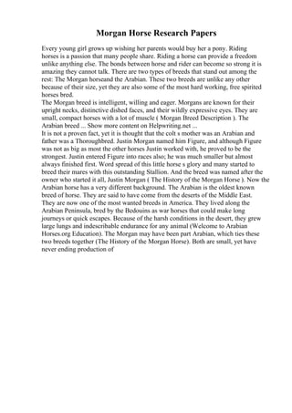 Morgan Horse Research Papers
Every young girl grows up wishing her parents would buy her a pony. Riding
horses is a passion that many people share. Riding a horse can provide a freedom
unlike anything else. The bonds between horse and rider can become so strong it is
amazing they cannot talk. There are two types of breeds that stand out among the
rest: The Morgan horseand the Arabian. These two breeds are unlike any other
because of their size, yet they are also some of the most hard working, free spirited
horses bred.
The Morgan breed is intelligent, willing and eager. Morgans are known for their
upright necks, distinctive dished faces, and their wildly expressive eyes. They are
small, compact horses with a lot of muscle ( Morgan Breed Description ). The
Arabian breed ... Show more content on Helpwriting.net ...
It is not a proven fact, yet it is thought that the colt s mother was an Arabian and
father was a Thoroughbred. Justin Morgan named him Figure, and although Figure
was not as big as most the other horses Justin worked with, he proved to be the
strongest. Justin entered Figure into races also; he was much smaller but almost
always finished first. Word spread of this little horse s glory and many started to
breed their mares with this outstanding Stallion. And the breed was named after the
owner who started it all, Justin Morgan ( The History of the Morgan Horse ). Now the
Arabian horse has a very different background. The Arabian is the oldest known
breed of horse. They are said to have come from the deserts of the Middle East.
They are now one of the most wanted breeds in America. They lived along the
Arabian Peninsula, bred by the Bedouins as war horses that could make long
journeys or quick escapes. Because of the harsh conditions in the desert, they grew
large lungs and indescribable endurance for any animal (Welcome to Arabian
Horses.org Education). The Morgan may have been part Arabian, which ties these
two breeds together (The History of the Morgan Horse). Both are small, yet have
never ending production of
 