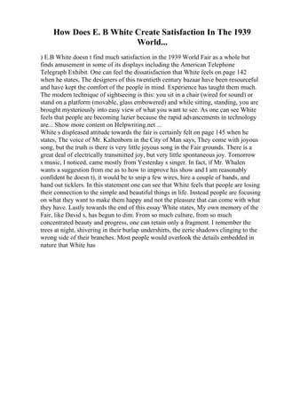 How Does E. B White Create Satisfaction In The 1939
World...
) E.B White doesn t find much satisfaction in the 1939 World Fair as a whole but
finds amusement in some of its displays including the American Telephone
Telegraph Exhibit. One can feel the dissatisfaction that White feels on page 142
when he states, The designers of this twentieth century bazaar have been resourceful
and have kept the comfort of the people in mind. Experience has taught them much.
The modern technique of sightseeing is this: you sit in a chair (wired for sound) or
stand on a platform (movable, glass embowered) and while sitting, standing, you are
brought mysteriously into easy view of what you want to see. As one can see White
feels that people are becoming lazier because the rapid advancements in technology
are... Show more content on Helpwriting.net ...
White s displeased attitude towards the fair is certainly felt on page 145 when he
states, The voice of Mr. Kaltenborn in the City of Man says, They come with joyous
song, but the truth is there is very little joyous song in the Fair grounds. There is a
great deal of electrically transmitted joy, but very little spontaneous joy. Tomorrow
s music, I noticed, came mostly from Yesterday s singer. In fact, if Mr. Whalen
wants a suggestion from me as to how to improve his show and I am reasonably
confident he doesn t), it would be to snip a few wires, hire a couple of bands, and
hand out ticklers. In this statement one can see that White feels that people are losing
their connection to the simple and beautiful things in life. Instead people are focusing
on what they want to make them happy and not the pleasure that can come with what
they have. Lastly towards the end of this essay White states, My own memory of the
Fair, like David s, has begun to dim. From so much culture, from so much
concentrated beauty and progress, one can retain only a fragment. I remember the
trees at night, shivering in their burlap undershirts, the eerie shadows clinging to the
wrong side of their branches. Most people would overlook the details embedded in
nature that White has
 