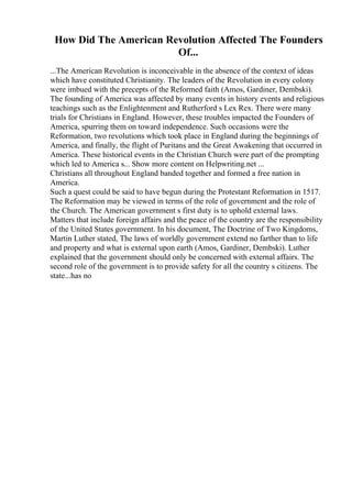 How Did The American Revolution Affected The Founders
Of...
...The American Revolution is inconceivable in the absence of the context of ideas
which have constituted Christianity. The leaders of the Revolution in every colony
were imbued with the precepts of the Reformed faith (Amos, Gardiner, Dembski).
The founding of America was affected by many events in history events and religious
teachings such as the Enlightenment and Rutherford s Lex Rex. There were many
trials for Christians in England. However, these troubles impacted the Founders of
America, spurring them on toward independence. Such occasions were the
Reformation, two revolutions which took place in England during the beginnings of
America, and finally, the flight of Puritans and the Great Awakening that occurred in
America. These historical events in the Christian Church were part of the prompting
which led to America s... Show more content on Helpwriting.net ...
Christians all throughout England banded together and formed a free nation in
America.
Such a quest could be said to have begun during the Protestant Reformation in 1517.
The Reformation may be viewed in terms of the role of government and the role of
the Church. The American government s first duty is to uphold external laws.
Matters that include foreign affairs and the peace of the country are the responsibility
of the United States government. In his document, The Doctrine of Two Kingdoms,
Martin Luther stated, The laws of worldly government extend no farther than to life
and property and what is external upon earth (Amos, Gardiner, Dembski). Luther
explained that the government should only be concerned with external affairs. The
second role of the government is to provide safety for all the country s citizens. The
state...has no
 