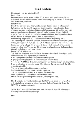 Html5 Analysis
How to easily convert MOV to Html5
Description:
Do you want to convert MOV to Html5? You would have some reasons for the
conversion process. But what about the software you going to use and its advantages
are flexible with your work?
Introduction:
Html5 The foremost technology you haven t get the real dream of online picture
before some era. But now! It is possible for all to get the visuals from the dream
which our ancients were in thought process before same era. It is nothing but a web
development format used to watch videos in online by using iPhone, iPad and
Android. You can convert any videoformat to Html5 using software available in the
market. Let we recommend some of apps to your flexibility.
Let s see why people want to ... Show more content on Helpwriting.net ...
The converterpoint.com offers you with best conversion method which avails you to
watch your videos in MP4, WebM and OGV. It has a capacity to run all forms of file
format and converts larger file in online it. It won t stick in middle of conversion
since it is online tool. You can use this software for all professional dealings and don
t think it is eligible for only local videos.
Features of converter point:
You only need to upload the file and start the conversion process. No lengthy steps
available and no more registration process to start.
It has a compatible to run the video in website background.
It gives you short span of time in conversion with latest features.
You can use WebM high definition and to get process through Google latest algorithm.
It has an advantage to move the header files at the top the user can watch the video
without any trouble.
You can never see ads while running the software.
No fear of virus attack during the conversion process.
You can solidly use more than 4GB files for the conversion.
Steps to convert MOV to Html5 in converterpoint.com:
Step 1: Firstly, open the respective website (converterpoint.com).
Step 2: Click the browser button to select the MOV video format to convert. You
will get displayed with pop up window showing the list of video file. Select the
MOV file to start the conversion.
Step 3: Select the file and click on open. You can observe the file is importing to
convert point website with percentage.
Step
 