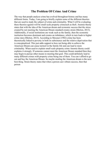 The Problem Of Crime And Crime
The way that people analyze crime has evolved throughout history and has many
different forms. Today, I am going to briefly explain some of the different theories
that are used to study the subject of crime and criminality. What I will be evaluating
these theories against will be small scale property crimesuch as theft. Anomie theory
states that with the idea of the American dream and economic success that the stress
created by not meeting the American Dream standard creates strain (Merton, 2013).
Additionally, if social institutions are weak such as the family, then the economic
institution becomes dominant and creates an imbalance, which in turn leads to higher
crime rates (Merton, 2013). According to Messner (1982) crime has been
theoretically linked to poverty in both its subsistence and the relative deprivation that
is conceptualized. This just adds support to how not being able to achieve the
American Dream can cause turmoil in the family life and can lead to more
criminality. When used to explain small scale property crime Anomie theory could
explains it strongly. If someone cannot meet the American Dream standard then they
may begin to pursue other means to meeting that goal. This could definitely lead to
many different crimes with property crime being one of them. You can t afford to go
out and buy the American Dream. So maybe stealing the American dream is the next
best thing. Strain theory states that when a person can t obtain success, then that
person
 
