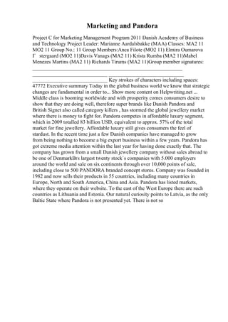 Marketing and Pandora
Project C for Marketing Management Program 2011 Danish Academy of Business
and Technology Project Leader: Marianne Aardalsbakke (MAA) Classes: MA2 11
MO2 11 Group No.: 11 Group Members:Anca Filote (MO2 11) Elmira Oumarova
Г stergaard (MO2 11)Davis Vanags (MA2 11) Krista Rumba (MA2 11)Mabel
Menezes Martins (MA2 11) Richards Tirums (MA2 11)Group member signatures:
__________________________________________________________
_____________________________ _____________________________
_____________________________ Key strokes of characters including spaces:
47772 Executive summary Today in the global business world we know that strategic
changes are fundamental in order to... Show more content on Helpwriting.net ...
Middle class is booming worldwide and with prosperity comes consumers desire to
show that they are doing well, therefore super brands like Danish Pandora and
British Signet also called category killers , has stormed the global jewellery market
where there is money to fight for. Pandora competes in affordable luxury segment,
which in 2009 totalled 83 billion USD, equivalent to approx. 57% of the total
market for fine jewellery. Affordable luxury still gives consumers the feel of
stardust. In the recent time just a few Danish companies have managed to grow
from being nothing to become a big export business within a few years. Pandora has
got extreme media attention within the last year for having done exactly that. The
company has grown from a small Danish jewellery company without sales abroad to
be one of DenmarkВґs largest twenty stock`s companies with 5.000 employers
around the world and sale on six continents through over 10,000 points of sale,
including close to 500 PANDORA branded concept stores. Company was founded in
1982 and now sells their products in 55 countries, including many countries in
Europe, North and South America, China and Asia. Pandora has listed markets,
where they operate on their website. To the east of the West Europe there are such
countries as Lithuania and Estonia. Our natural curiosity points to Latvia, as the only
Baltic State where Pandora is not presented yet. There is not so
 