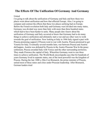 The Effects Of The Unification Of Germany And Germany
United
I m going to talk about the unification of Germany and Italy and how these two
places went about unification and how that affected Europe. Also, I m going to
compare and contrast the effects that these two places unifying had on Europe.
Before the French revolution both Italy and Germany were divided into many states,
Germany was divided way more than Italy with more than three hundred states
which had to have been harder to unite. Many people don t know about the
unification of Germany and Italy occurred or know that Germany had to do many
things to achieve unification and ultimately start a war and use other wars to work
towards the goal of unification. Now looking at Italy in 1866 Italy signed a pact with
Prussia promising support if Prussia went to war with Austria. Prussia promised to get
Venetia for Italy. Eventually several months later, war between Prussia and Austria
did happen. Austria was defeated by Prussia in the Austro Prussian War
. In the peace
settlement, Prussia awarded Italy with Venice and the other surrounding territories.
They made Florence the capital of Italy. Wherefore Germany went to war three
times to achieve unification. The World Book encyclopedia says that for hundreds of
years Germany lived in separate states, one of the most powerful was the kingdom of
Prussia. During the late 1800 s, Otto Con Bismarck, the prime minister of Prussia,
united most of these states and cities under Prussian leadership. After Bismarck,
German leaders tried
 