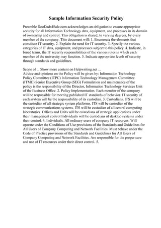 Sample Information Security Policy
Preamble DooDads4Sale.com acknowledges an obligation to ensure appropriate
security for all Information Technology data, equipment, and processes in its domain
of ownership and control. This obligation is shared, to varying degrees, by every
member of the company. This document will: 1. Enumerate the elements that
constitute IT security. 2. Explain the need for IT security. 3. Specify the various
categories of IT data, equipment, and processes subject to this policy. 4. Indicate, in
broad terms, the IT security responsibilities of the various roles in which each
member of the university may function. 5. Indicate appropriate levels of security
through standards and guidelines.
Scope of ... Show more content on Helpwriting.net ...
Advice and opinions on the Policy will be given by: Information Technology
Policy Committee (ITPC) Information Technology Management Committee
(ITMC) Senior Executive Group (SEG) Formulation and maintenance of the
policy is the responsibility of the Director, Information Technology Services Unit
of the Business Office. 2. Policy Implementation. Each member of the company
will be responsible for meeting published IT standards of behavior. IT security of
each system will be the responsibility of its custodian. 3. Custodians. ITS will be
the custodian of all strategic system platforms. ITS will be custodian of the
strategic communications systems. ITS will be custodian of all central computing
laboratories. Offices and Units will be custodians of strategic applications under
their management control Individuals will be custodians of desktop systems under
their control. 4. Individuals. All ordinary users of company IT resources: Will
operate under the Conditions of Use provisions of the Standards and Guidelines for
All Users of Company Computing and Network Facilities. Must behave under the
Code of Practice provisions of the Standards and Guidelines for All Users of
Company Computing and Network Facilities. Are responsible for the proper care
and use of IT resources under their direct control. 5.
 