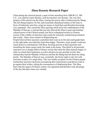 Zhou Dynasty Research Paper
China during the classical period, a span of time stretching from 1000 B.C.E. 500
C.E., was ruled by many families, each having their own dynasty. The very first
dynasty of this period was the Zhou, coming into power after overthrowing the Shang.
The last Shang emperor, Di Xin, had essentially abandoned matters of the state in
favor of hedonistic activities, using tax money to fund them and therefore becoming
very unpopular. This caused the Zhou uprising which led to the establishment of the
Mandate of Heaven, a concept that not only allowed the Zhou to gain and maintain
cultural power of the Chinese people, but led to widespread notions in Chinese
society of the validity of autocracy and a need for extremely centralized government
that would... Show more content on Helpwriting.net ...
People believed their ancestors controlled what went on in life and could guide them
on the right paths, provided they kept them happy. Therefore, many people would use
oracle bones to communicate with them, divining answers to their questions and
foretelling the future using cracks fire made in the bones. This belief in all powerful
ancestors was so deeply held in Chinese society that when the Zhou dynasty began, in
order to cement their legitimacy as rulers and prevent any possible revolts, they
claimed they had the Mandate of Heaven and that the Shang had lost theirs by ruling
poorly. The Mandate of Heaven was, essentially, the divine right to rule, but with
ancestors in place of a single deity. This was readily accepted, for the Chinese people
trusted their ancestors decisions (considering their omnisciency) and did not wish to
go against their wishes, risking the consequences of displeasing them. The Zhou
knew that this aspect of Chinese culture was ingrained and therefore took advantage
of the fact that their claim was virtually
 