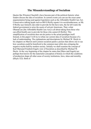 The Misunderstandings of Socialism
Quotes like Winston Churchill s have become part of the political rhetoric when
leaders discuss the idea of socialism. In current events you can see the exact same
argumentation being used against legislation such as the Affordable Health Care Act.
Conservative talking heads such as Bill O Reilly equate it to socialismbecause, as Mr.
O Reilly says himself, [i]n order to provide for the have nots, the far left wants the
federal government to seize the assets of solvent Americans. That s what
ObamaCare [the Affordable Health Care Act] is all about taking from those who
can afford health care to provide for those who cannot (O Reilly). This
simplification of socialism does not do justice to the actual paradigm itself.
Instead, in this paper I will try to refute our current idea of socialism because of a
lack of understanding. The explanations and descriptions by Michael W. Doyle in
his chapters on Marxist and Leninist socialism paints a picture that allows one to see
how socialism could be beneficial to the common man while also critiquing the
negative myths held by modern society. Initially we shall examine the concept of
Karl Marxand Friedrich Engels view of Socialism as described by Michael W.
Doyle. At the very beginning of the chapter he states that [Marx and Engels] are
perhaps best known for the materialist conception of history in which the conditions
of production shape all other areas of society institutions, laws, ideas and morality
(Doyle 322). Both of
 
