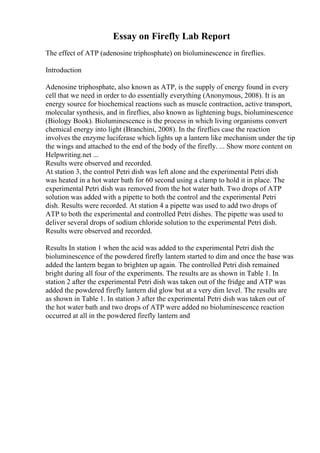 Essay on Firefly Lab Report
The effect of ATP (adenosine triphosphate) on bioluminescence in fireflies.
Introduction
Adenosine triphosphate, also known as ATP, is the supply of energy found in every
cell that we need in order to do essentially everything (Anonymous, 2008). It is an
energy source for biochemical reactions such as muscle contraction, active transport,
molecular synthesis, and in fireflies, also known as lightening bugs, bioluminescence
(Biology Book). Bioluminescence is the process in which living organisms convert
chemical energy into light (Branchini, 2008). In the fireflies case the reaction
involves the enzyme luciferase which lights up a lantern like mechanism under the tip
the wings and attached to the end of the body of the firefly. ... Show more content on
Helpwriting.net ...
Results were observed and recorded.
At station 3, the control Petri dish was left alone and the experimental Petri dish
was heated in a hot water bath for 60 second using a clamp to hold it in place. The
experimental Petri dish was removed from the hot water bath. Two drops of ATP
solution was added with a pipette to both the control and the experimental Petri
dish. Results were recorded. At station 4 a pipette was used to add two drops of
ATP to both the experimental and controlled Petri dishes. The pipette was used to
deliver several drops of sodium chloride solution to the experimental Petri dish.
Results were observed and recorded.
Results In station 1 when the acid was added to the experimental Petri dish the
bioluminescence of the powdered firefly lantern started to dim and once the base was
added the lantern began to brighten up again. The controlled Petri dish remained
bright during all four of the experiments. The results are as shown in Table 1. In
station 2 after the experimental Petri dish was taken out of the fridge and ATP was
added the powdered firefly lantern did glow but at a very dim level. The results are
as shown in Table 1. In station 3 after the experimental Petri dish was taken out of
the hot water bath and two drops of ATP were added no bioluminescence reaction
occurred at all in the powdered firefly lantern and
 