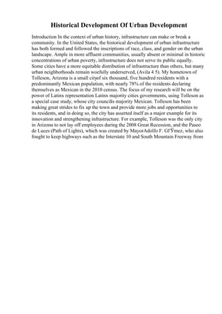 Historical Development Of Urban Development
Introduction In the context of urban history, infrastructure can make or break a
community. In the United States, the historical development of urban infrastructure
has both formed and followed the inscriptions of race, class, and gender on the urban
landscape. Ample in more affluent communities, usually absent or minimal in historic
concentrations of urban poverty, infrastructure does not serve its public equally.
Some cities have a more equitable distribution of infrastructure than others, but many
urban neighborhoods remain woefully underserved, (Avila 4 5). My hometown of
Tolleson, Arizona is a small cityof six thousand, five hundred residents with a
predominantly Mexican population, with nearly 78% of the residents declaring
themselves as Mexican in the 2010 census. The focus of my research will be on the
power of Latinx representation Latinx majority cities governments, using Tolleson as
a special case study, whose city councilis majority Mexican. Tolleson has been
making great strides to fix up the town and provide more jobs and opportunities to
its residents, and in doing so, the city has asserted itself as a major example for its
innovation and strengthening infrastructure. For example, Tolleson was the only city
in Arizona to not lay off employees during the 2008 Great Recession, and the Paseo
de Luces (Path of Lights), which was created by MayorAdolfo F. GГЎmez, who also
fought to keep highways such as the Interstate 10 and South Mountain Freeway from
 