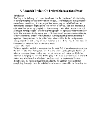 A Research Project On Project Management Essay
Introduction
Working in the industry I do I have found myself in the position of either initiating
or participating the process improvement projects. I feel that project management is
a very broad term for any type of project that a company, or individual, uses to
implement a change or improvement to a product or service. With this definition, I
concluded that one of biggest projects I ever managed was when I was approached
and began participating in a Greenbelt (PMP) project for a process that I utilize daily
basis. The intention of this project was to eliminate email correspondence and create
a more streamlined form of communication from engineering to manufacturing in
regards to change orders. As the bill of materials specialist for the configuration
management team and having 8+ years experience in the field I was the first point of
contact when it came to improvements or ideas.
Mission Statement
To begin a project a mission statement must be identified. A mission statement states
the purpose of a project its general direction and aims. (Leading Project Teams). A
mission statement should be clear and concise in nature and should establish the
intention of the projects outcome. In this project the mission statement, as mentioned
above, was to ultimately to eliminate or reduce email correspondence between
departments. The mission statement indicated the project team responsible for
completing this project and the stakeholders who were responsible for the review and
 