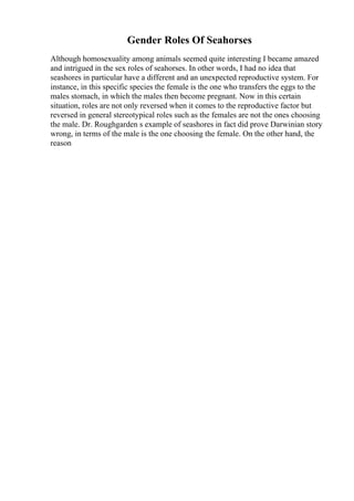 Gender Roles Of Seahorses
Although homosexuality among animals seemed quite interesting I became amazed
and intrigued in the sex roles of seahorses. In other words, I had no idea that
seashores in particular have a different and an unexpected reproductive system. For
instance, in this specific species the female is the one who transfers the eggs to the
males stomach, in which the males then become pregnant. Now in this certain
situation, roles are not only reversed when it comes to the reproductive factor but
reversed in general stereotypical roles such as the females are not the ones choosing
the male. Dr. Roughgarden s example of seashores in fact did prove Darwinian story
wrong, in terms of the male is the one choosing the female. On the other hand, the
reason
 