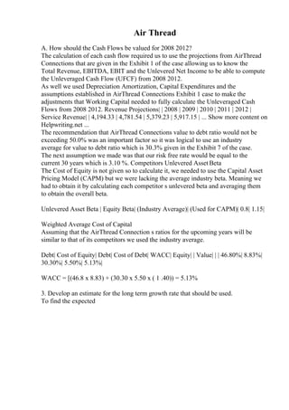 Air Thread
A. How should the Cash Flows be valued for 2008 2012?
The calculation of each cash flow required us to use the projections from AirThread
Connections that are given in the Exhibit 1 of the case allowing us to know the
Total Revenue, EBITDA, EBIT and the Unlevered Net Income to be able to compute
the Unleveraged Cash Flow (UFCF) from 2008 2012.
As well we used Depreciation Amortization, Capital Expenditures and the
assumptions established in AirThread Connections Exhibit 1 case to make the
adjustments that Working Capital needed to fully calculate the Unleveraged Cash
Flows from 2008 2012. Revenue Projections| | 2008 | 2009 | 2010 | 2011 | 2012 |
Service Revenue| | 4,194.33 | 4,781.54 | 5,379.23 | 5,917.15 | ... Show more content on
Helpwriting.net ...
The recommendation that AirThread Connections value to debt ratio would not be
exceeding 50.0% was an important factor so it was logical to use an industry
average for value to debt ratio which is 30.3% given in the Exhibit 7 of the case.
The next assumption we made was that our risk free rate would be equal to the
current 30 years which is 3.10 %. Competitors Unlevered Asset Beta
The Cost of Equity is not given so to calculate it, we needed to use the Capital Asset
Pricing Model (CAPM) but we were lacking the average industry beta. Meaning we
had to obtain it by calculating each competitor s unlevered beta and averaging them
to obtain the overall beta.
Unlevered Asset Beta | Equity Beta| (Industry Average)| (Used for CAPM)| 0.8| 1.15|
Weighted Average Cost of Capital
Assuming that the AirThread Connection s ratios for the upcoming years will be
similar to that of its competitors we used the industry average.
Debt| Cost of Equity| Debt| Cost of Debt| WACC| Equity| | Value| | | 46.80%| 8.83%|
30.30%| 5.50%| 5.13%|
WACC = [(46.8 x 8.83) + (30.30 x 5.50 x ( 1 .40)) = 5.13%
3. Develop an estimate for the long term growth rate that should be used.
To find the expected
 