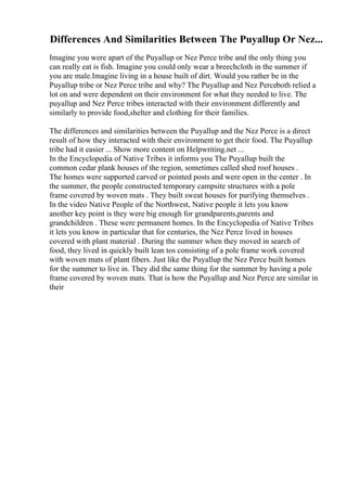 Differences And Similarities Between The Puyallup Or Nez...
Imagine you were apart of the Puyallup or Nez Perce tribe and the only thing you
can really eat is fish. Imagine you could only wear a breechcloth in the summer if
you are male.Imagine living in a house built of dirt. Would you rather be in the
Puyallup tribe or Nez Perce tribe and why? The Puyallup and Nez Perceboth relied a
lot on and were dependent on their environment for what they needed to live. The
puyallup and Nez Perce tribes interacted with their environment differently and
similarly to provide food,shelter and clothing for their families.
The differences and similarities between the Puyallup and the Nez Perce is a direct
result of how they interacted with their environment to get their food. The Puyallup
tribe had it easier ... Show more content on Helpwriting.net ...
In the Encyclopedia of Native Tribes it informs you The Puyallup built the
common cedar plank houses of the region, sometimes called shed roof houses .
The homes were supported carved or pointed posts and were open in the center . In
the summer, the people constructed temporary campsite structures with a pole
frame covered by woven mats . They built sweat houses for purifying themselves .
In the video Native People of the Northwest, Native people it lets you know
another key point is they were big enough for grandparents,parents and
grandchildren . These were permanent homes. In the Encyclopedia of Native Tribes
it lets you know in particular that for centuries, the Nez Perce lived in houses
covered with plant material . During the summer when they moved in search of
food, they lived in quickly built lean tos consisting of a pole frame work covered
with woven mats of plant fibers. Just like the Puyallup the Nez Perce built homes
for the summer to live in. They did the same thing for the summer by having a pole
frame covered by woven mats. That is how the Puyallup and Nez Perce are similar in
their
 