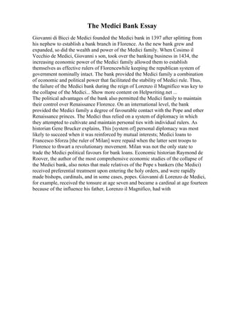 The Medici Bank Essay
Giovanni di Bicci de Medici founded the Medici bank in 1397 after splitting from
his nephew to establish a bank branch in Florence. As the new bank grew and
expanded, so did the wealth and power of the Medici family. When Cosimo il
Vecchio de Medici, Giovanni s son, took over the banking business in 1434, the
increasing economic power of the Medici family allowed them to establish
themselves as effective rulers of Florencewhile keeping the republican system of
government nominally intact. The bank provided the Medici family a combination
of economic and political power that facilitated the stability of Medici rule. Thus,
the failure of the Medici bank during the reign of Lorenzo il Magnifico was key to
the collapse of the Medici... Show more content on Helpwriting.net ...
The political advantages of the bank also permitted the Medici family to maintain
their control over Renaissance Florence. On an international level, the bank
provided the Medici family a degree of favourable contact with the Pope and other
Renaissance princes. The Medici thus relied on a system of diplomacy in which
they attempted to cultivate and maintain personal ties with individual rulers. As
historian Gene Brucker explains, This [system of] personal diplomacy was most
likely to succeed when it was reinforced by mutual interests; Medici loans to
Francesco Sforza [the ruler of Milan] were repaid when the latter sent troops to
Florence to thwart a revolutionary movement. Milan was not the only state to
trade the Medici political favours for bank loans. Economic historian Raymond de
Roover, the author of the most comprehensive economic studies of the collapse of
the Medici bank, also notes that male relatives of the Pope s bankers (the Medici)
received preferential treatment upon entering the holy orders, and were rapidly
made bishops, cardinals, and in some cases, popes. Giovanni di Lorenzo de Medici,
for example, received the tonsure at age seven and became a cardinal at age fourteen
because of the influence his father, Lorenzo il Magnifico, had with
 