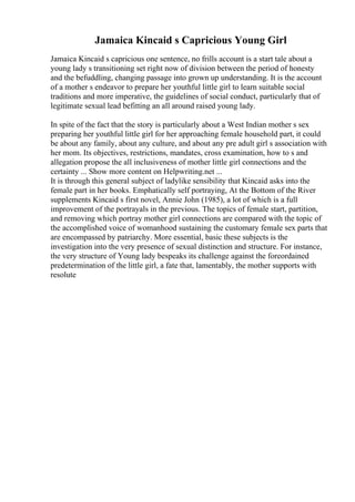 Jamaica Kincaid s Capricious Young Girl
Jamaica Kincaid s capricious one sentence, no frills account is a start tale about a
young lady s transitioning set right now of division between the period of honesty
and the befuddling, changing passage into grown up understanding. It is the account
of a mother s endeavor to prepare her youthful little girl to learn suitable social
traditions and more imperative, the guidelines of social conduct, particularly that of
legitimate sexual lead befitting an all around raised young lady.
In spite of the fact that the story is particularly about a West Indian mother s sex
preparing her youthful little girl for her approaching female household part, it could
be about any family, about any culture, and about any pre adult girl s association with
her mom. Its objectives, restrictions, mandates, cross examination, how to s and
allegation propose the all inclusiveness of mother little girl connections and the
certainty ... Show more content on Helpwriting.net ...
It is through this general subject of ladylike sensibility that Kincaid asks into the
female part in her books. Emphatically self portraying, At the Bottom of the River
supplements Kincaid s first novel, Annie John (1985), a lot of which is a full
improvement of the portrayals in the previous. The topics of female start, partition,
and removing which portray mother girl connections are compared with the topic of
the accomplished voice of womanhood sustaining the customary female sex parts that
are encompassed by patriarchy. More essential, basic these subjects is the
investigation into the very presence of sexual distinction and structure. For instance,
the very structure of Young lady bespeaks its challenge against the foreordained
predetermination of the little girl, a fate that, lamentably, the mother supports with
resolute
 