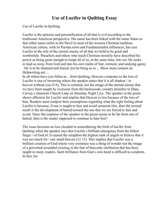 Use of Lucifer in Quilting Essay
Use of Lucifer in Quilting
Lucifer is the epitome and personification of all that is evil according to the
traditional American perspective. His name has been linked with the name Satan so
that either name refers to the Devil in most of the western Christian tradition.
American culture, with its Puritan roots and Fundamentalist influences, has cast
Lucifer in the role of the eternal enemy of all that we hold to be good and
worthwhile. Preachers and others who teach Christian morality have described his
power as being great enough to tempt all of us, at the same time, into sin. He seeks
to lead us away from God and into his own realm of fear, torment, and undying agony
. He is to be shunned and feared, lest he bring us to ... Show more content on
Helpwriting.net ...
In oh where have you fallen to... from Quilting, Heaven s response to the loss of
Lucifer is one of mourning where the speaker states that it is all shadow / in
heaven without you (5 6). This is certainly not the image of the eternal enemy that
we have been taught by everyone from the backwoods, country preacher to Dana
Carvey s character Church Lady on Saturday Night Live. The speaker in the poem
shows affection for Lucifer and implies that Heaven is less because of the loss of
him. Readers must readjust their assumptions regarding what the right feeling about
Lucifer is because, if one is taught to fear and avoid someone else, then the normal
result is the development of hatred toward the one that we are forced to fear and
avoid. Since the response of the speaker in the poem seems to be far from one of
hatred, then is the reader supposed to continue to hate him?
The issue becomes no less clouded in remembering the birth of lucifer from
Quilting when the speaker says that Lucifer s brilliant emergence from the littlest
finger / of God (4 5) caused the seraphim the highest rank of angels to believe that it
was too much for / one small heaven (12 13). This implies that Lucifer was a
brilliant creation of God whose very existence was a thing of wonder not the image
of a perverted scoundrel existing in the fear of heavenly retribution that has been
taught to many readers. Such brilliance from God s own hand is difficult to condemn.
In fact, his
 