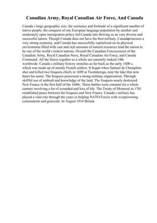Canadian Army, Royal Canadian Air Force, And Canada
Canada s large geographic size, the existence and fortitude of a significant number of
native people, the conquest of one European language population by another and
moderately open immigration policy led Canada into thriving as an very diverse and
successful nation. Though Canada does not have the best military, Canadapossesses a
very strong economy, and Canada has successfully capitalized on its physical
environment filled with vast and rich amounts of natural resources lead the nation to
be one of the world s richest nations. Overall the Canadian Forcesconsist of the
Canadian Army, Royal Canadian Navy, Royal Canadian Air Force, and Canada
Command. All the forces together as a whole are currently ranked 14th
worldwide. Canada s military history stretches as far back as the early 1600 s,
which was made up of mainly French settlers. It began when Samuel de Champlain
shot and killed two Iroquois chiefs in 1609 at Ticonderoga, near the lake that now
bears his name. The Iroquois possessed a strong military organization. Through
skillful use of ambush and knowledge of the land. The Iroquois nearly destroyed
New France in the first half of the 1600s. These battles were constant for a whole
century involving a lot of wounded and loss of life. The Treaty of Montreal in 1701
established peace between the Iroquois and New France. Canada s military has
played a vital role through the years in helping NATO Forces with overpowering
communism and genocide. In August 1914 Britain
 