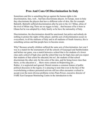 Pros And Cons Of Discrimination In Italy
Sometimes and this is something that go against the human rights is the
discrimination, fans, well... bad fans discriminate players. In Europe, most in Italy
they discriminate the players that have a different color of skin, like for example
Balotelli, Balotelli suffered discrimination after he join to the A.C Milan, ultras of
the rival of Milan sing There are no niggas in Italy... that because of he is born in
Ghana but he was adopted by a Italy family so he have the nationality of Italy.
Discrimination, the discrimination should be sanctioned, but police and nobody do
nothing to protect the rights of this player, and this acts of discrimination occurs in
everywhere, in all the stadiums of Italy and in all stadiums of South America, this is
something serious and that people have to become aware.
Why? Because actually children suffered the same acts of discrimination, last year I
was in a match for the tournament of all the schools of Guayaquil and Samborondon
and before our game, was a match between a school that is for students of a lower
class and a school of high class and the school that was for high class and you expect
that students of that school be educated, but no!, the students of that school
discriminate the other only for the color of the skin, and for being lower class than
theirs, so the education is ... Show more content on Helpwriting.net ...
Rather, it is neglected and ignored: Denial remains a common feature of public
political discourse in the region; it is amazing to note that even in the face of the
overwhelming evidence presented activists still too often encounter a refusal to
accept even the most obvious problems writes Piara Power, executive director of
FARE East European Monitoring Centre in the introduction to the
 