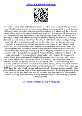 Effects Of School Shootings
It is without a doubt that there has been an increase in violent crimes in schools throughout recent
years. School shootings continue to become more and more common, especially in North America.
Safety concerns for any and all students and staff in schools are at all all time high due to the high
number of fatal and non–fatal occurring incidences. Since 2013 to the present, it is estimated that
the United States has seen approximately 205 school shootings. Weekly, that is a shocking one
shooting on average. Many of these shootings have resulted in the injuries and deaths of multiple
of students and staff members. (Everytown Research, 2017) Evidently, school shootings are tragic
events that affect so many more people than just the victims. However, these events are also
interesting to look at from the psychological and sociological point of views. Through much
research, it can be concluded that school shootings are a complex problem that are caused by a
mix of improper brain development and societal and media influences which motivate school
shooters to emerge. Psychological factors may include struggling with mental illnesses and/or
abuse that leads to damaged brain development. Additionally, being bullied and/or the role of the
media are examples of sociological factors. Society plays a big role in the development of a
school shooter. When an individual feels isolated or excluded from a community and is a target
for bullies, it often causes them to take out that repressed anger and lash out in heinous ways.
Nowadays, students are typically at school five days a week for six to seven hours a day. That is a
lot of time spent with classmates, and unfortunately, bullies. Bullying usually involves an imbalance
of power, in which the bully hopes to establish a feeling of dominance over their victim. (Bullying,
2017) Being the victim of bullying is certainly an emotionally damaging situation, especially when
one feels helpless and alone. Anger or discontent from the victim may develop into something deeper
like hatred and the need for revenge, which is the reason why some individuals turn to shooting
schools– to finally hurt others instead of being the one getting hurt. One horrifying example of
bullying taking
Get more content on HelpWriting.net
 