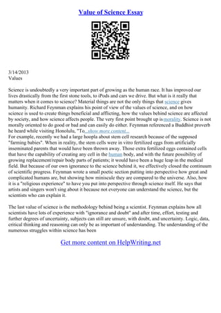 Value of Science Essay
3/14/2013
Values
Science is undoubtedly a very important part of growing as the human race. It has improved our
lives drastically from the first stone tools, to iPods and cars we drive. But what is it really that
matters when it comes to science? Material things are not the only things that science gives
humanity. Richard Feynman explains his point of view of the values of science, and on how
science is used to create things beneficial and afflicting, how the values behind science are affected
by society, and how science affects people. The very first point brought up ismorality. Science is not
morally oriented to do good or bad and can easily do either. Feynman referenced a Buddhist proverb
he heard while visiting Honolulu, "To...show more content...
For example, recently we had a large hoopla about stem cell research because of the supposed
"farming babies". When in reality, the stem cells were in vitro fertilized eggs from artificially
inseminated parents that would have been thrown away. Those extra fertilized eggs contained cells
that have the capability of creating any cell in the human body, and with the future possibility of
growing replacement/repair body parts of patients; it would have been a huge leap in the medical
field. But because of our own ignorance to the science behind it, we effectively closed the continuum
of scientific progress. Feynman wrote a small poetic section putting into perspective how great and
complicated humans are, but showing how miniscule they are compared to the universe. Also, how
it is a "religious experience" to have you put into perspective through science itself. He says that
artists and singers won't sing about it because not everyone can understand the science, but the
scientists who can explain it.
The last value of science is the methodology behind being a scientist. Feynman explains how all
scientists have lots of experience with "ignorance and doubt" and after time, effort, testing and
further degrees of uncertainty, subjects can still are unsure, with doubt, and uncertainty. Logic, data,
critical thinking and reasoning can only be as important of understanding. The understanding of the
numerous struggles within science has been
Get more content on HelpWriting.net
 