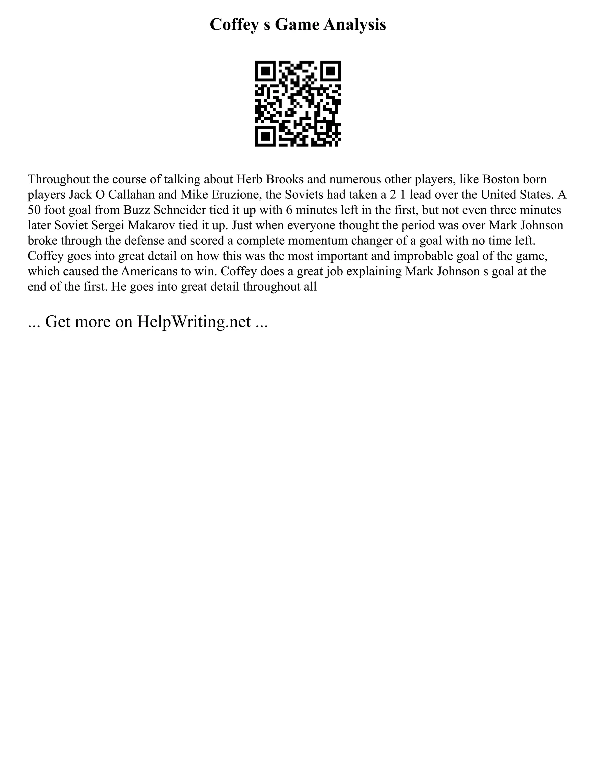 Coffey s Game Analysis
Throughout the course of talking about Herb Brooks and numerous other players, like Boston born
players Jack O Callahan and Mike Eruzione, the Soviets had taken a 2 1 lead over the United States. A
50 foot goal from Buzz Schneider tied it up with 6 minutes left in the first, but not even three minutes
later Soviet Sergei Makarov tied it up. Just when everyone thought the period was over Mark Johnson
broke through the defense and scored a complete momentum changer of a goal with no time left.
Coffey goes into great detail on how this was the most important and improbable goal of the game,
which caused the Americans to win. Coffey does a great job explaining Mark Johnson s goal at the
end of the first. He goes into great detail throughout all
... Get more on HelpWriting.net ...
 