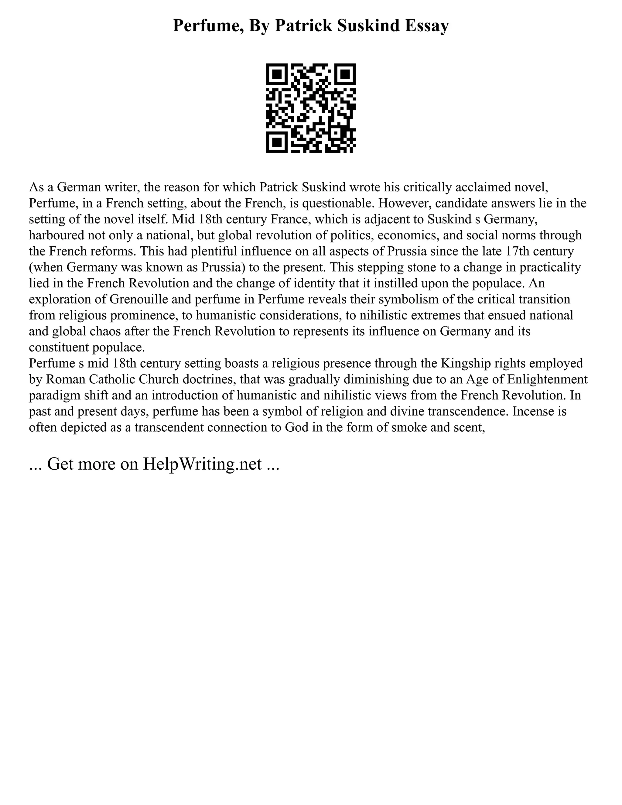 Perfume, By Patrick Suskind Essay
As a German writer, the reason for which Patrick Suskind wrote his critically acclaimed novel,
Perfume, in a French setting, about the French, is questionable. However, candidate answers lie in the
setting of the novel itself. Mid 18th century France, which is adjacent to Suskind s Germany,
harboured not only a national, but global revolution of politics, economics, and social norms through
the French reforms. This had plentiful influence on all aspects of Prussia since the late 17th century
(when Germany was known as Prussia) to the present. This stepping stone to a change in practicality
lied in the French Revolution and the change of identity that it instilled upon the populace. An
exploration of Grenouille and perfume in Perfume reveals their symbolism of the critical transition
from religious prominence, to humanistic considerations, to nihilistic extremes that ensued national
and global chaos after the French Revolution to represents its influence on Germany and its
constituent populace.
Perfume s mid 18th century setting boasts a religious presence through the Kingship rights employed
by Roman Catholic Church doctrines, that was gradually diminishing due to an Age of Enlightenment
paradigm shift and an introduction of humanistic and nihilistic views from the French Revolution. In
past and present days, perfume has been a symbol of religion and divine transcendence. Incense is
often depicted as a transcendent connection to God in the form of smoke and scent,
... Get more on HelpWriting.net ...
 