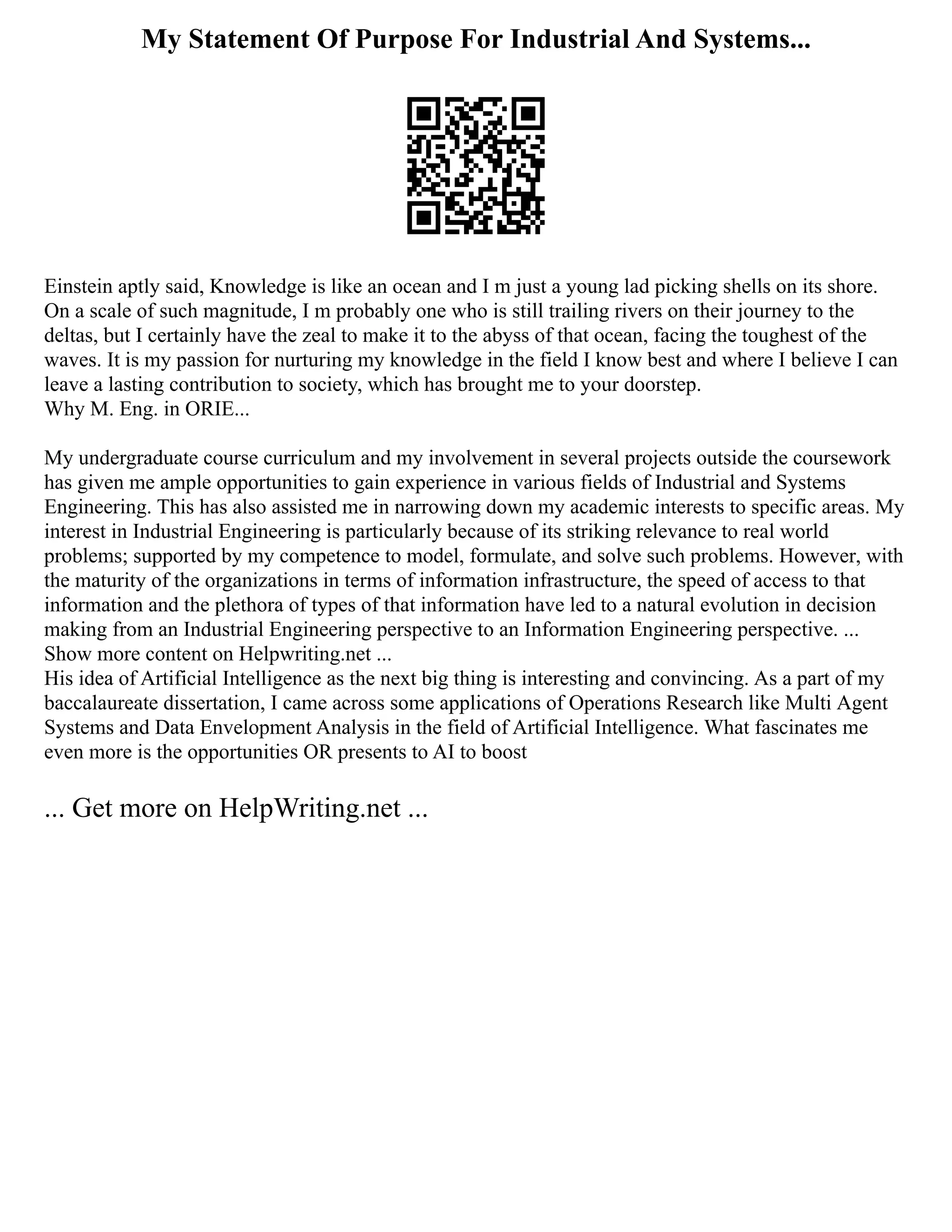 My Statement Of Purpose For Industrial And Systems...
Einstein aptly said, Knowledge is like an ocean and I m just a young lad picking shells on its shore.
On a scale of such magnitude, I m probably one who is still trailing rivers on their journey to the
deltas, but I certainly have the zeal to make it to the abyss of that ocean, facing the toughest of the
waves. It is my passion for nurturing my knowledge in the field I know best and where I believe I can
leave a lasting contribution to society, which has brought me to your doorstep.
Why M. Eng. in ORIE...
My undergraduate course curriculum and my involvement in several projects outside the coursework
has given me ample opportunities to gain experience in various fields of Industrial and Systems
Engineering. This has also assisted me in narrowing down my academic interests to specific areas. My
interest in Industrial Engineering is particularly because of its striking relevance to real world
problems; supported by my competence to model, formulate, and solve such problems. However, with
the maturity of the organizations in terms of information infrastructure, the speed of access to that
information and the plethora of types of that information have led to a natural evolution in decision
making from an Industrial Engineering perspective to an Information Engineering perspective. ...
Show more content on Helpwriting.net ...
His idea of Artificial Intelligence as the next big thing is interesting and convincing. As a part of my
baccalaureate dissertation, I came across some applications of Operations Research like Multi Agent
Systems and Data Envelopment Analysis in the field of Artificial Intelligence. What fascinates me
even more is the opportunities OR presents to AI to boost
... Get more on HelpWriting.net ...
 