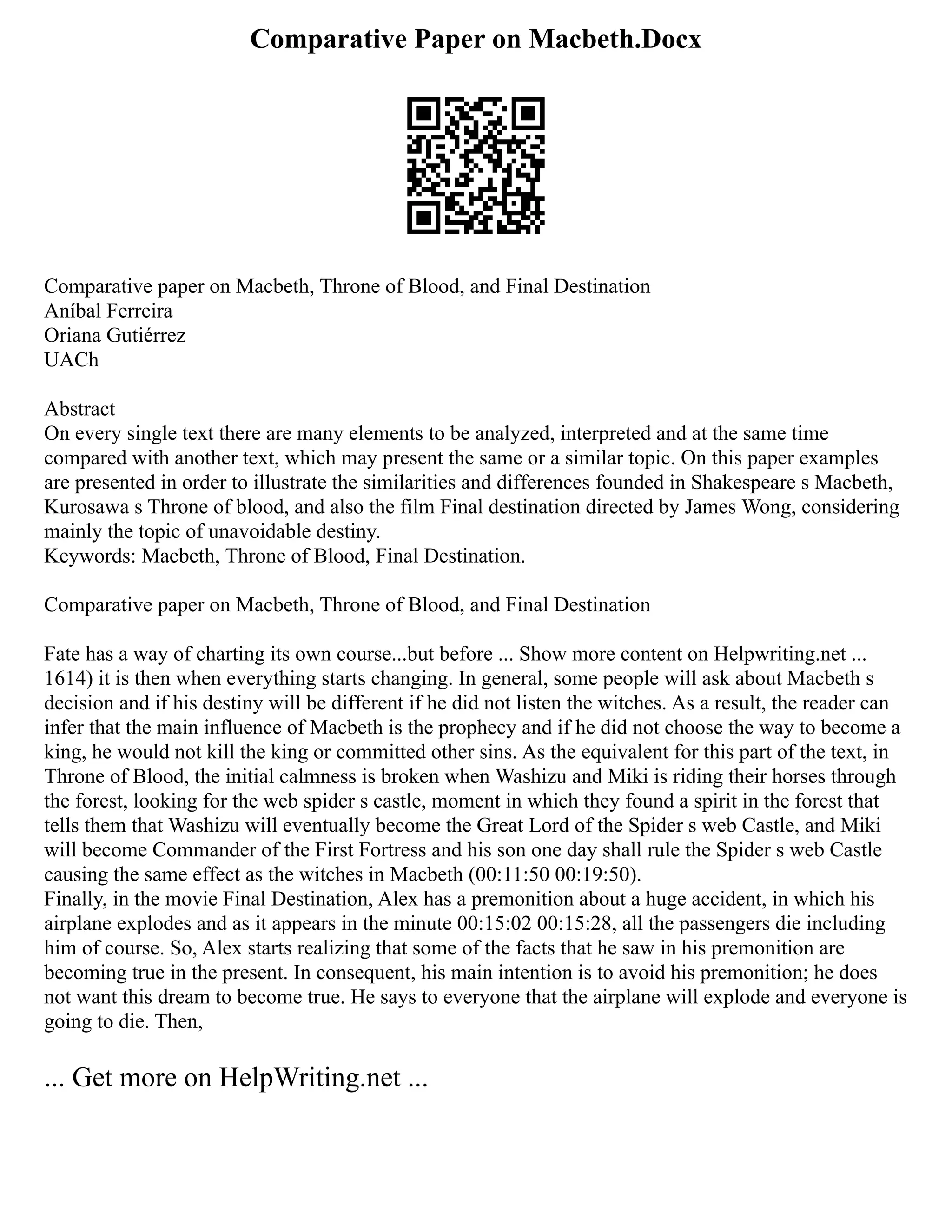Comparative Paper on Macbeth.Docx
Comparative paper on Macbeth, Throne of Blood, and Final Destination
Aníbal Ferreira
Oriana Gutiérrez
UACh
Abstract
On every single text there are many elements to be analyzed, interpreted and at the same time
compared with another text, which may present the same or a similar topic. On this paper examples
are presented in order to illustrate the similarities and differences founded in Shakespeare s Macbeth,
Kurosawa s Throne of blood, and also the film Final destination directed by James Wong, considering
mainly the topic of unavoidable destiny.
Keywords: Macbeth, Throne of Blood, Final Destination.
Comparative paper on Macbeth, Throne of Blood, and Final Destination
Fate has a way of charting its own course...but before ... Show more content on Helpwriting.net ...
1614) it is then when everything starts changing. In general, some people will ask about Macbeth s
decision and if his destiny will be different if he did not listen the witches. As a result, the reader can
infer that the main influence of Macbeth is the prophecy and if he did not choose the way to become a
king, he would not kill the king or committed other sins. As the equivalent for this part of the text, in
Throne of Blood, the initial calmness is broken when Washizu and Miki is riding their horses through
the forest, looking for the web spider s castle, moment in which they found a spirit in the forest that
tells them that Washizu will eventually become the Great Lord of the Spider s web Castle, and Miki
will become Commander of the First Fortress and his son one day shall rule the Spider s web Castle
causing the same effect as the witches in Macbeth (00:11:50 00:19:50).
Finally, in the movie Final Destination, Alex has a premonition about a huge accident, in which his
airplane explodes and as it appears in the minute 00:15:02 00:15:28, all the passengers die including
him of course. So, Alex starts realizing that some of the facts that he saw in his premonition are
becoming true in the present. In consequent, his main intention is to avoid his premonition; he does
not want this dream to become true. He says to everyone that the airplane will explode and everyone is
going to die. Then,
... Get more on HelpWriting.net ...
 