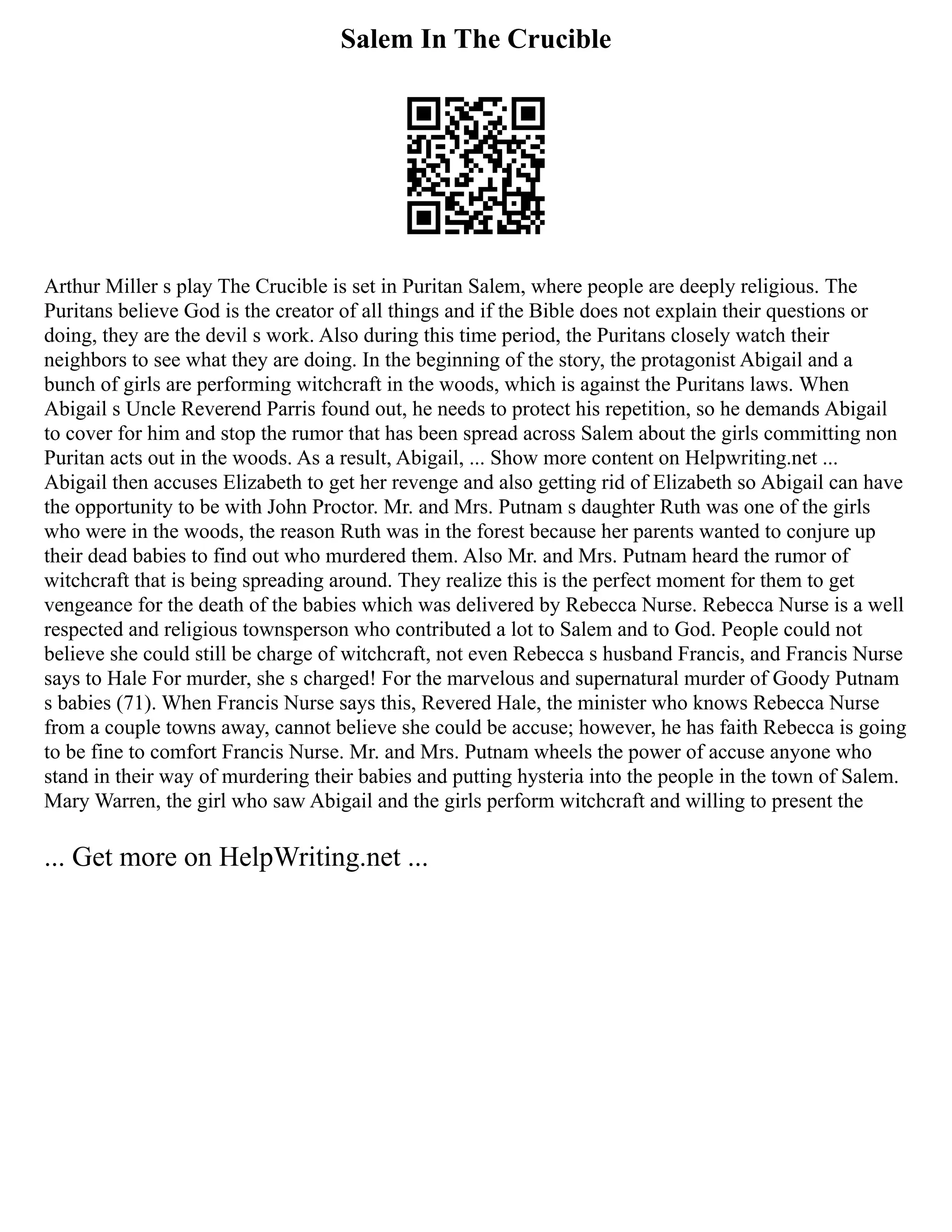 Salem In The Crucible
Arthur Miller s play The Crucible is set in Puritan Salem, where people are deeply religious. The
Puritans believe God is the creator of all things and if the Bible does not explain their questions or
doing, they are the devil s work. Also during this time period, the Puritans closely watch their
neighbors to see what they are doing. In the beginning of the story, the protagonist Abigail and a
bunch of girls are performing witchcraft in the woods, which is against the Puritans laws. When
Abigail s Uncle Reverend Parris found out, he needs to protect his repetition, so he demands Abigail
to cover for him and stop the rumor that has been spread across Salem about the girls committing non
Puritan acts out in the woods. As a result, Abigail, ... Show more content on Helpwriting.net ...
Abigail then accuses Elizabeth to get her revenge and also getting rid of Elizabeth so Abigail can have
the opportunity to be with John Proctor. Mr. and Mrs. Putnam s daughter Ruth was one of the girls
who were in the woods, the reason Ruth was in the forest because her parents wanted to conjure up
their dead babies to find out who murdered them. Also Mr. and Mrs. Putnam heard the rumor of
witchcraft that is being spreading around. They realize this is the perfect moment for them to get
vengeance for the death of the babies which was delivered by Rebecca Nurse. Rebecca Nurse is a well
respected and religious townsperson who contributed a lot to Salem and to God. People could not
believe she could still be charge of witchcraft, not even Rebecca s husband Francis, and Francis Nurse
says to Hale For murder, she s charged! For the marvelous and supernatural murder of Goody Putnam
s babies (71). When Francis Nurse says this, Revered Hale, the minister who knows Rebecca Nurse
from a couple towns away, cannot believe she could be accuse; however, he has faith Rebecca is going
to be fine to comfort Francis Nurse. Mr. and Mrs. Putnam wheels the power of accuse anyone who
stand in their way of murdering their babies and putting hysteria into the people in the town of Salem.
Mary Warren, the girl who saw Abigail and the girls perform witchcraft and willing to present the
... Get more on HelpWriting.net ...
 