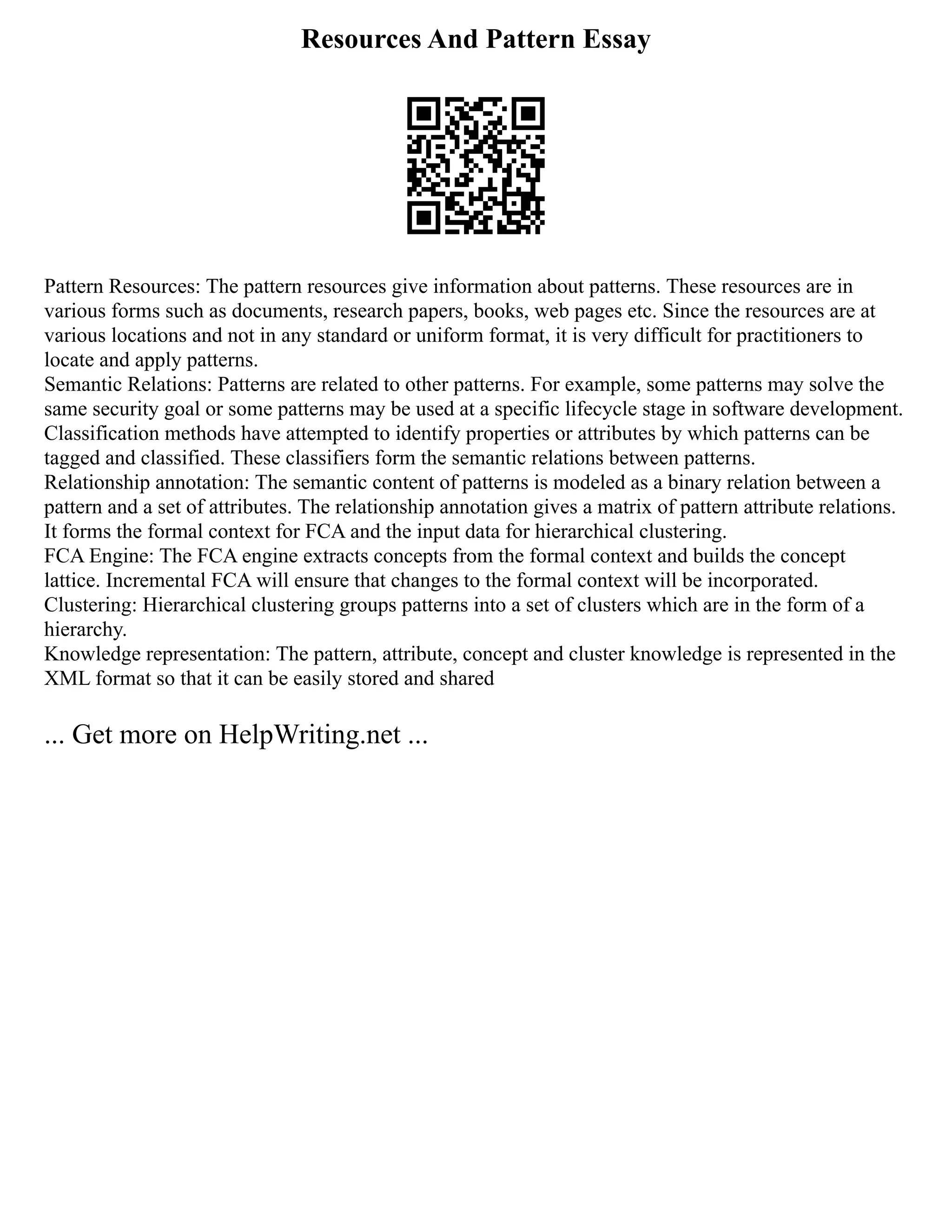 Resources And Pattern Essay
Pattern Resources: The pattern resources give information about patterns. These resources are in
various forms such as documents, research papers, books, web pages etc. Since the resources are at
various locations and not in any standard or uniform format, it is very difficult for practitioners to
locate and apply patterns.
Semantic Relations: Patterns are related to other patterns. For example, some patterns may solve the
same security goal or some patterns may be used at a specific lifecycle stage in software development.
Classification methods have attempted to identify properties or attributes by which patterns can be
tagged and classified. These classifiers form the semantic relations between patterns.
Relationship annotation: The semantic content of patterns is modeled as a binary relation between a
pattern and a set of attributes. The relationship annotation gives a matrix of pattern attribute relations.
It forms the formal context for FCA and the input data for hierarchical clustering.
FCA Engine: The FCA engine extracts concepts from the formal context and builds the concept
lattice. Incremental FCA will ensure that changes to the formal context will be incorporated.
Clustering: Hierarchical clustering groups patterns into a set of clusters which are in the form of a
hierarchy.
Knowledge representation: The pattern, attribute, concept and cluster knowledge is represented in the
XML format so that it can be easily stored and shared
... Get more on HelpWriting.net ...
 