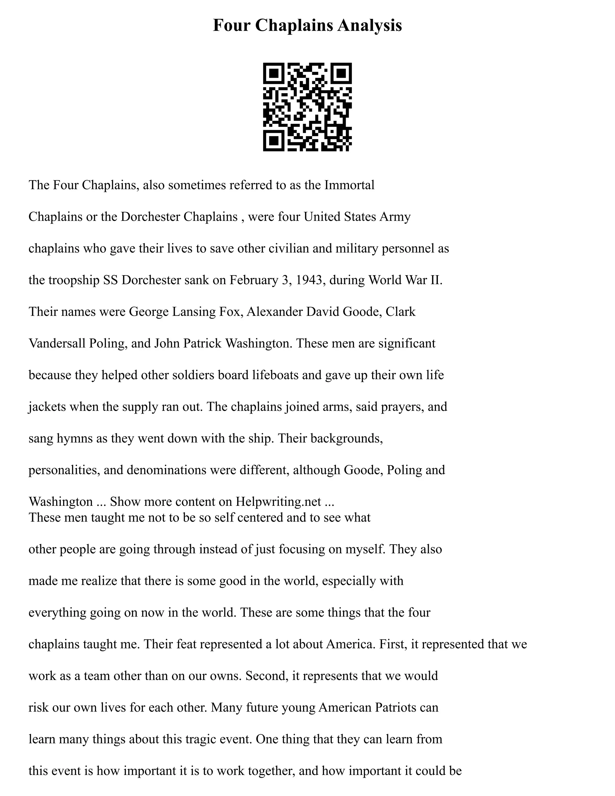 Four Chaplains Analysis
The Four Chaplains, also sometimes referred to as the Immortal
Chaplains or the Dorchester Chaplains , were four United States Army
chaplains who gave their lives to save other civilian and military personnel as
the troopship SS Dorchester sank on February 3, 1943, during World War II.
Their names were George Lansing Fox, Alexander David Goode, Clark
Vandersall Poling, and John Patrick Washington. These men are significant
because they helped other soldiers board lifeboats and gave up their own life
jackets when the supply ran out. The chaplains joined arms, said prayers, and
sang hymns as they went down with the ship. Their backgrounds,
personalities, and denominations were different, although Goode, Poling and
Washington ... Show more content on Helpwriting.net ...
These men taught me not to be so self centered and to see what
other people are going through instead of just focusing on myself. They also
made me realize that there is some good in the world, especially with
everything going on now in the world. These are some things that the four
chaplains taught me. Their feat represented a lot about America. First, it represented that we
work as a team other than on our owns. Second, it represents that we would
risk our own lives for each other. Many future young American Patriots can
learn many things about this tragic event. One thing that they can learn from
this event is how important it is to work together, and how important it could be
 
