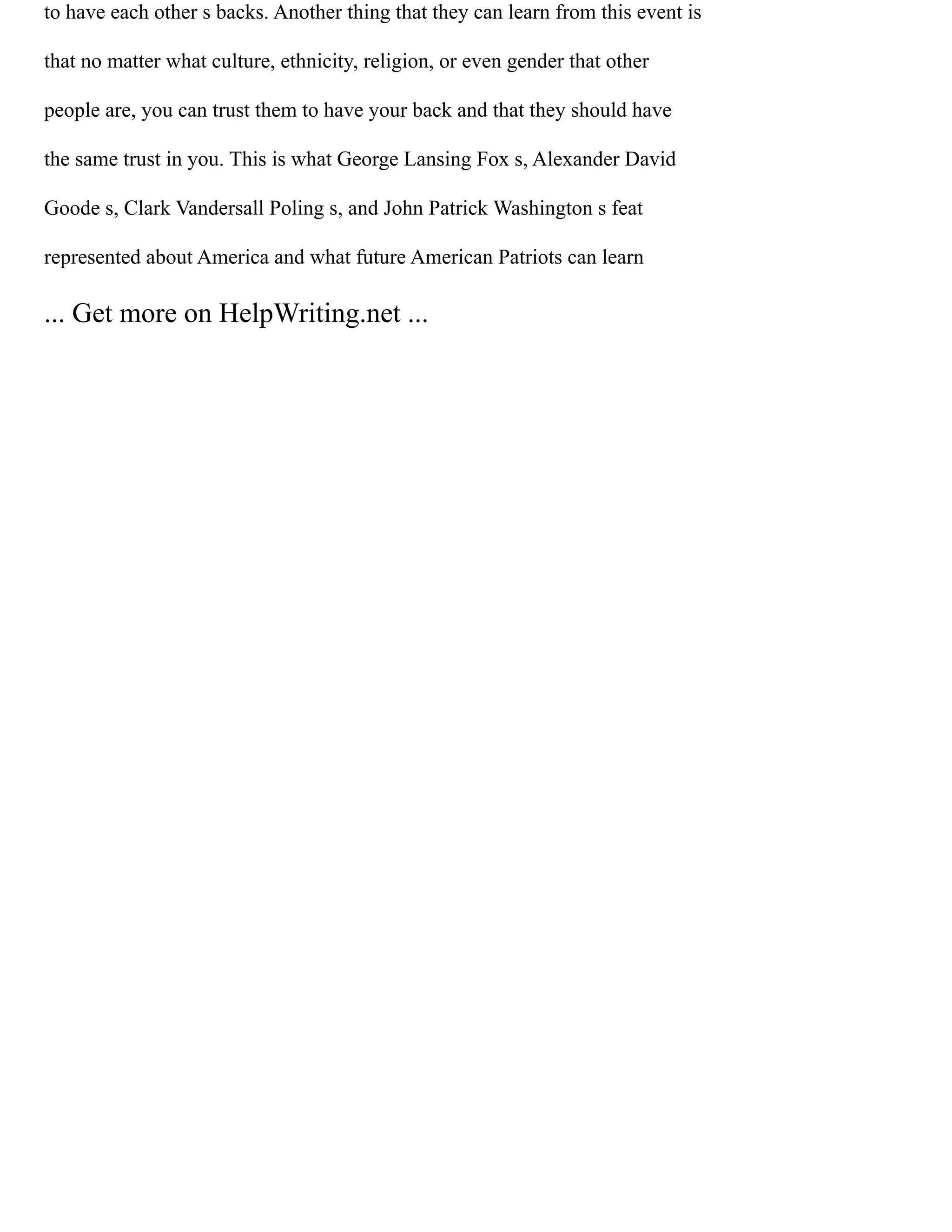 to have each other s backs. Another thing that they can learn from this event is
that no matter what culture, ethnicity, religion, or even gender that other
people are, you can trust them to have your back and that they should have
the same trust in you. This is what George Lansing Fox s, Alexander David
Goode s, Clark Vandersall Poling s, and John Patrick Washington s feat
represented about America and what future American Patriots can learn
... Get more on HelpWriting.net ...
 