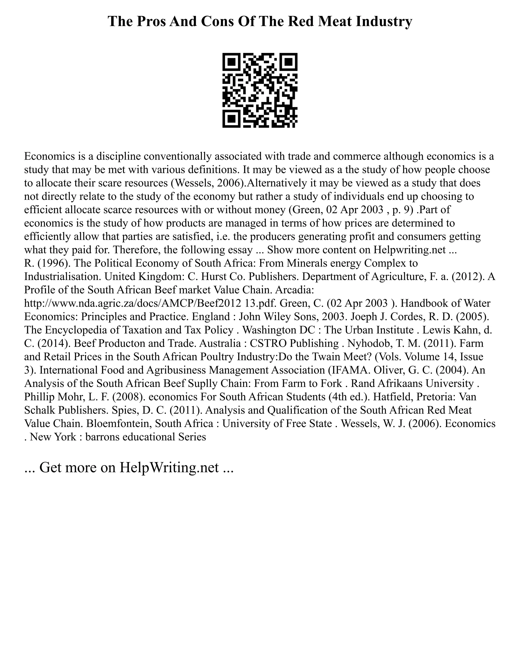 The Pros And Cons Of The Red Meat Industry
Economics is a discipline conventionally associated with trade and commerce although economics is a
study that may be met with various definitions. It may be viewed as a the study of how people choose
to allocate their scare resources (Wessels, 2006).Alternatively it may be viewed as a study that does
not directly relate to the study of the economy but rather a study of individuals end up choosing to
efficient allocate scarce resources with or without money (Green, 02 Apr 2003 , p. 9) .Part of
economics is the study of how products are managed in terms of how prices are determined to
efficiently allow that parties are satisfied, i.e. the producers generating profit and consumers getting
what they paid for. Therefore, the following essay ... Show more content on Helpwriting.net ...
R. (1996). The Political Economy of South Africa: From Minerals energy Complex to
Industrialisation. United Kingdom: C. Hurst Co. Publishers. Department of Agriculture, F. a. (2012). A
Profile of the South African Beef market Value Chain. Arcadia:
http://www.nda.agric.za/docs/AMCP/Beef2012 13.pdf. Green, C. (02 Apr 2003 ). Handbook of Water
Economics: Principles and Practice. England : John Wiley Sons, 2003. Joeph J. Cordes, R. D. (2005).
The Encyclopedia of Taxation and Tax Policy . Washington DC : The Urban Institute . Lewis Kahn, d.
C. (2014). Beef Producton and Trade. Australia : CSTRO Publishing . Nyhodob, T. M. (2011). Farm
and Retail Prices in the South African Poultry Industry:Do the Twain Meet? (Vols. Volume 14, Issue
3). International Food and Agribusiness Management Association (IFAMA. Oliver, G. C. (2004). An
Analysis of the South African Beef Suplly Chain: From Farm to Fork . Rand Afrikaans University .
Phillip Mohr, L. F. (2008). economics For South African Students (4th ed.). Hatfield, Pretoria: Van
Schalk Publishers. Spies, D. C. (2011). Analysis and Qualification of the South African Red Meat
Value Chain. Bloemfontein, South Africa : University of Free State . Wessels, W. J. (2006). Economics
. New York : barrons educational Series
... Get more on HelpWriting.net ...
 
