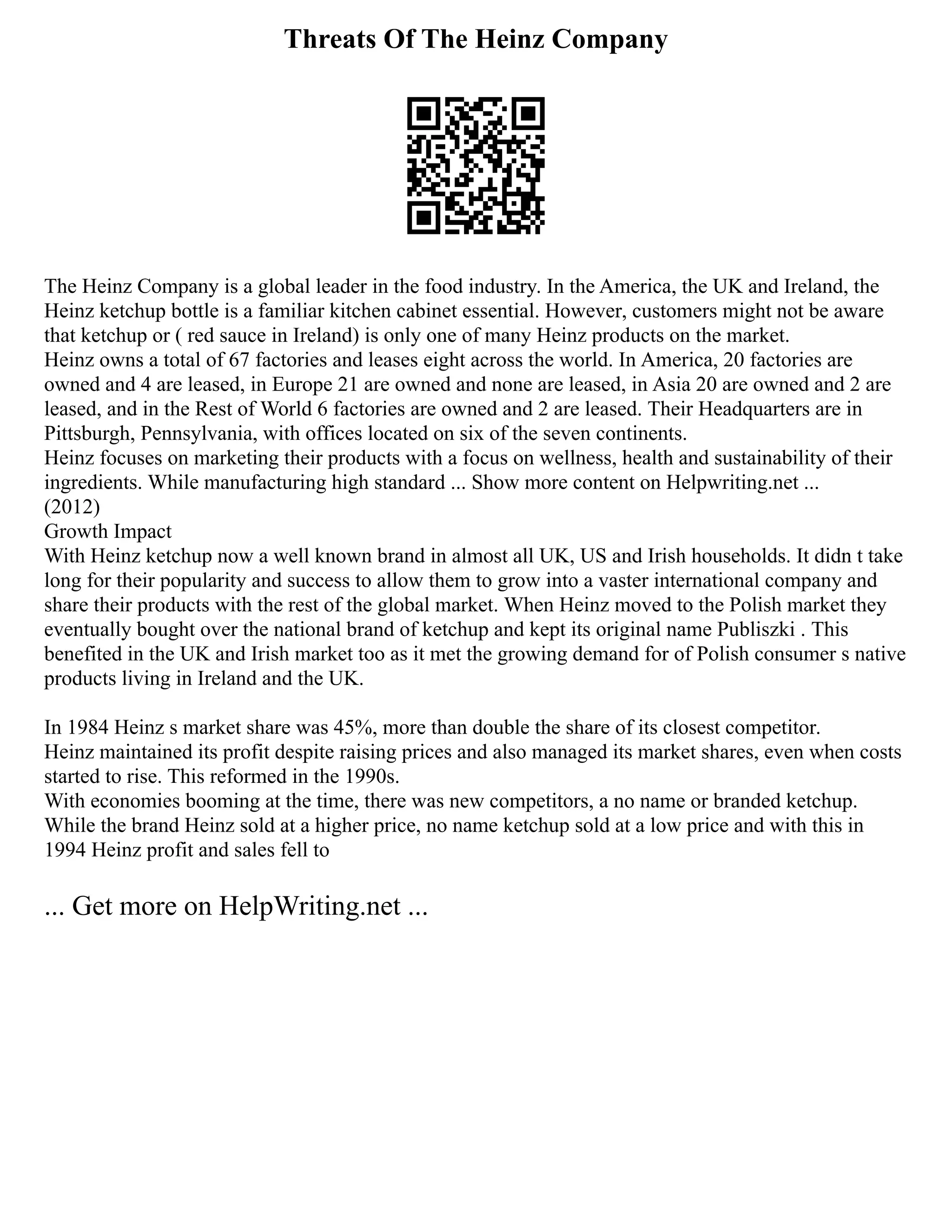 Threats Of The Heinz Company
The Heinz Company is a global leader in the food industry. In the America, the UK and Ireland, the
Heinz ketchup bottle is a familiar kitchen cabinet essential. However, customers might not be aware
that ketchup or ( red sauce in Ireland) is only one of many Heinz products on the market.
Heinz owns a total of 67 factories and leases eight across the world. In America, 20 factories are
owned and 4 are leased, in Europe 21 are owned and none are leased, in Asia 20 are owned and 2 are
leased, and in the Rest of World 6 factories are owned and 2 are leased. Their Headquarters are in
Pittsburgh, Pennsylvania, with offices located on six of the seven continents.
Heinz focuses on marketing their products with a focus on wellness, health and sustainability of their
ingredients. While manufacturing high standard ... Show more content on Helpwriting.net ...
(2012)
Growth Impact
With Heinz ketchup now a well known brand in almost all UK, US and Irish households. It didn t take
long for their popularity and success to allow them to grow into a vaster international company and
share their products with the rest of the global market. When Heinz moved to the Polish market they
eventually bought over the national brand of ketchup and kept its original name Publiszki . This
benefited in the UK and Irish market too as it met the growing demand for of Polish consumer s native
products living in Ireland and the UK.
In 1984 Heinz s market share was 45%, more than double the share of its closest competitor.
Heinz maintained its profit despite raising prices and also managed its market shares, even when costs
started to rise. This reformed in the 1990s.
With economies booming at the time, there was new competitors, a no name or branded ketchup.
While the brand Heinz sold at a higher price, no name ketchup sold at a low price and with this in
1994 Heinz profit and sales fell to
... Get more on HelpWriting.net ...
 