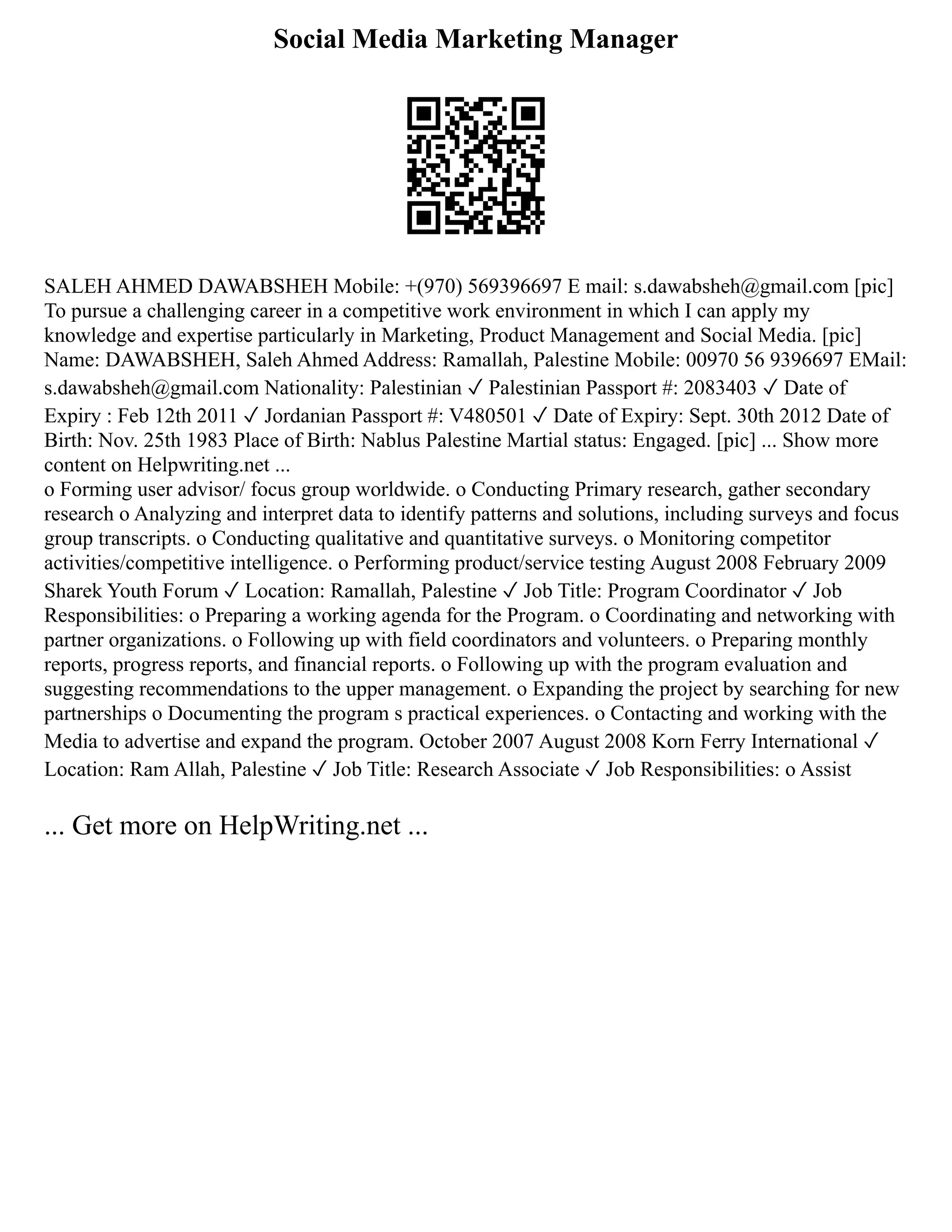 Social Media Marketing Manager
SALEH AHMED DAWABSHEH Mobile: +(970) 569396697 E mail: s.dawabsheh@gmail.com [pic]
To pursue a challenging career in a competitive work environment in which I can apply my
knowledge and expertise particularly in Marketing, Product Management and Social Media. [pic]
Name: DAWABSHEH, Saleh Ahmed Address: Ramallah, Palestine Mobile: 00970 56 9396697 EMail:
s.dawabsheh@gmail.com Nationality: Palestinian ✓ Palestinian Passport #: 2083403 ✓ Date of
Expiry : Feb 12th 2011 ✓ Jordanian Passport #: V480501 ✓ Date of Expiry: Sept. 30th 2012 Date of
Birth: Nov. 25th 1983 Place of Birth: Nablus Palestine Martial status: Engaged. [pic] ... Show more
content on Helpwriting.net ...
o Forming user advisor/ focus group worldwide. o Conducting Primary research, gather secondary
research o Analyzing and interpret data to identify patterns and solutions, including surveys and focus
group transcripts. o Conducting qualitative and quantitative surveys. o Monitoring competitor
activities/competitive intelligence. o Performing product/service testing August 2008 February 2009
Sharek Youth Forum ✓ Location: Ramallah, Palestine ✓ Job Title: Program Coordinator ✓ Job
Responsibilities: o Preparing a working agenda for the Program. o Coordinating and networking with
partner organizations. o Following up with field coordinators and volunteers. o Preparing monthly
reports, progress reports, and financial reports. o Following up with the program evaluation and
suggesting recommendations to the upper management. o Expanding the project by searching for new
partnerships o Documenting the program s practical experiences. o Contacting and working with the
Media to advertise and expand the program. October 2007 August 2008 Korn Ferry International ✓
Location: Ram Allah, Palestine ✓ Job Title: Research Associate ✓ Job Responsibilities: o Assist
... Get more on HelpWriting.net ...
 