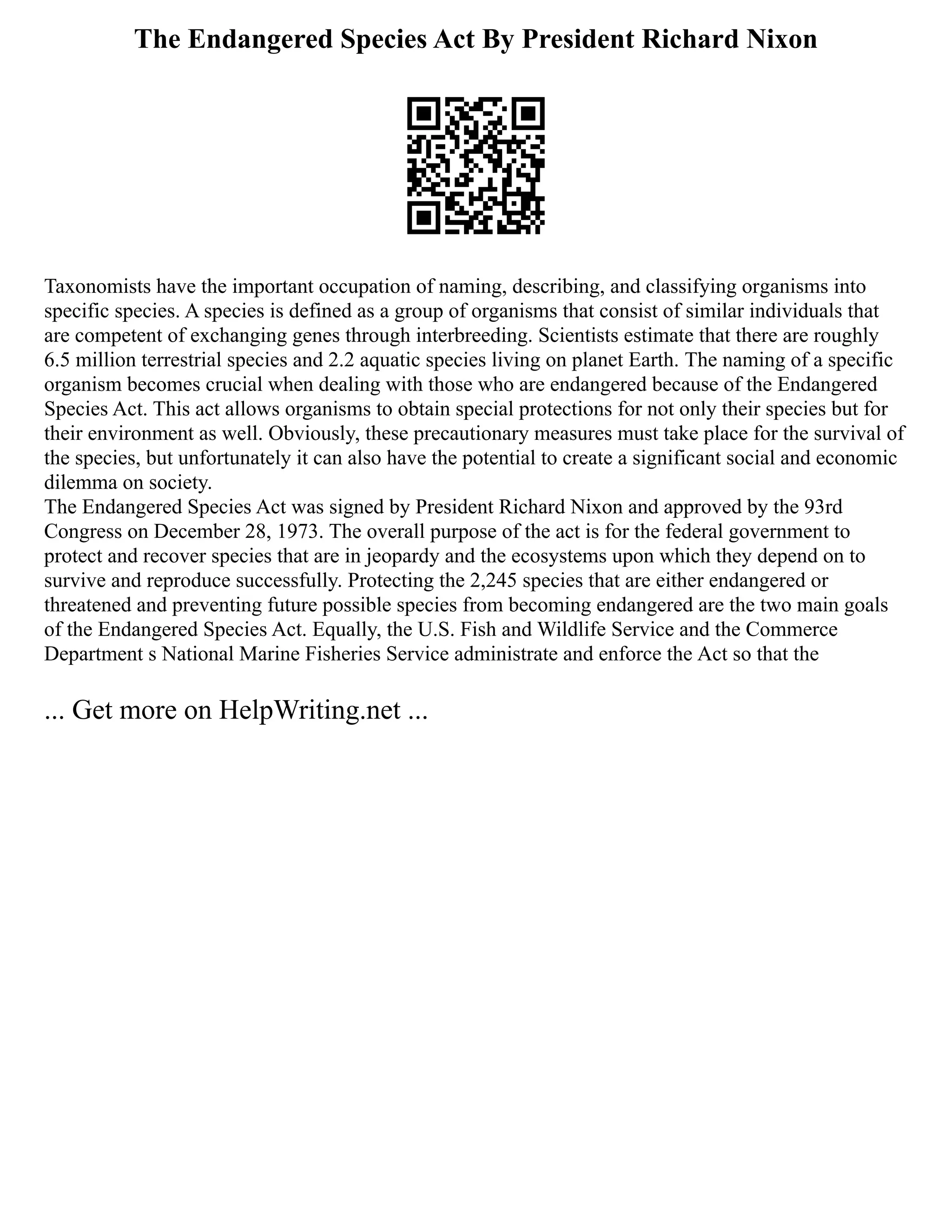 The Endangered Species Act By President Richard Nixon
Taxonomists have the important occupation of naming, describing, and classifying organisms into
specific species. A species is defined as a group of organisms that consist of similar individuals that
are competent of exchanging genes through interbreeding. Scientists estimate that there are roughly
6.5 million terrestrial species and 2.2 aquatic species living on planet Earth. The naming of a specific
organism becomes crucial when dealing with those who are endangered because of the Endangered
Species Act. This act allows organisms to obtain special protections for not only their species but for
their environment as well. Obviously, these precautionary measures must take place for the survival of
the species, but unfortunately it can also have the potential to create a significant social and economic
dilemma on society.
The Endangered Species Act was signed by President Richard Nixon and approved by the 93rd
Congress on December 28, 1973. The overall purpose of the act is for the federal government to
protect and recover species that are in jeopardy and the ecosystems upon which they depend on to
survive and reproduce successfully. Protecting the 2,245 species that are either endangered or
threatened and preventing future possible species from becoming endangered are the two main goals
of the Endangered Species Act. Equally, the U.S. Fish and Wildlife Service and the Commerce
Department s National Marine Fisheries Service administrate and enforce the Act so that the
... Get more on HelpWriting.net ...
 