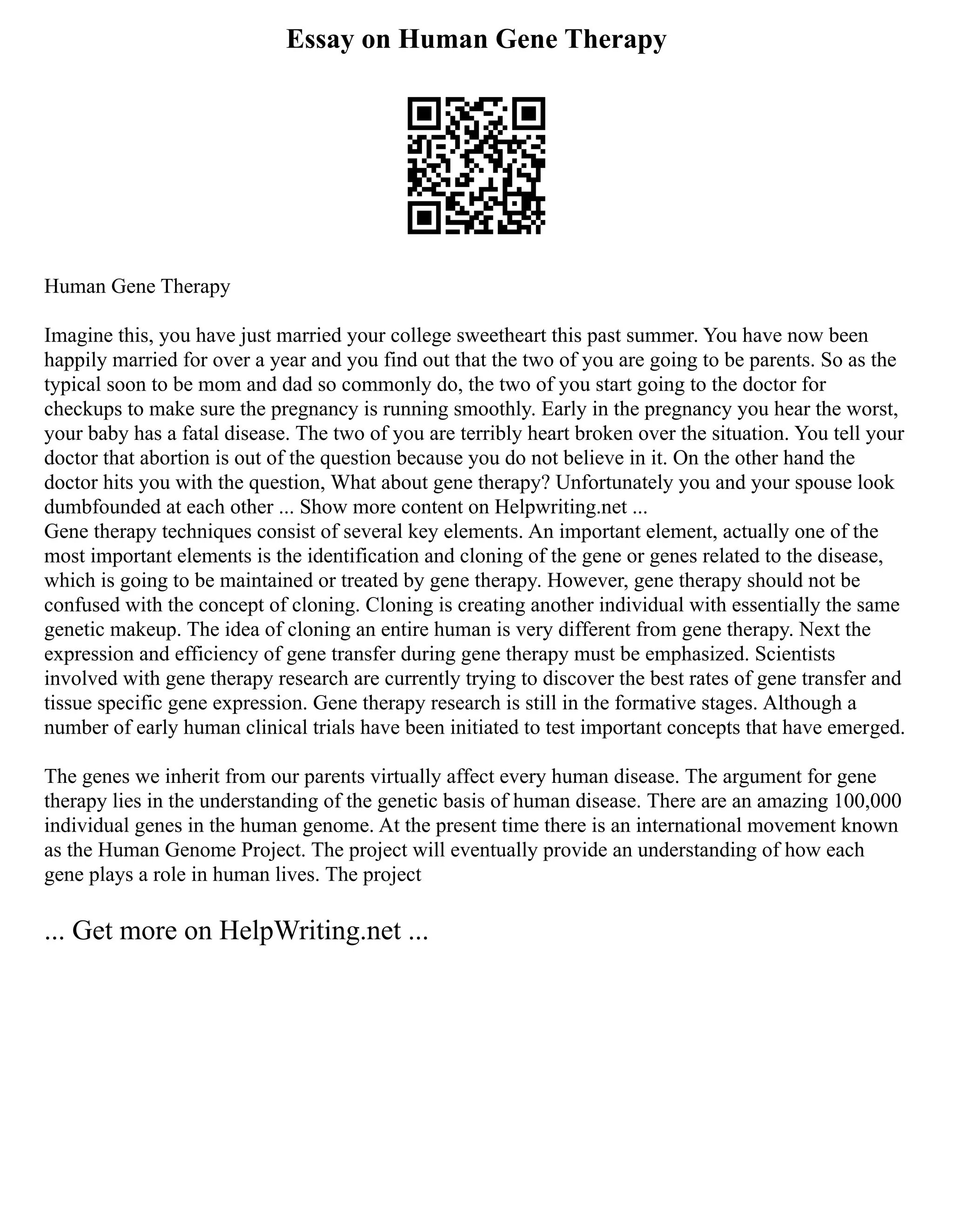 Essay on Human Gene Therapy
Human Gene Therapy
Imagine this, you have just married your college sweetheart this past summer. You have now been
happily married for over a year and you find out that the two of you are going to be parents. So as the
typical soon to be mom and dad so commonly do, the two of you start going to the doctor for
checkups to make sure the pregnancy is running smoothly. Early in the pregnancy you hear the worst,
your baby has a fatal disease. The two of you are terribly heart broken over the situation. You tell your
doctor that abortion is out of the question because you do not believe in it. On the other hand the
doctor hits you with the question, What about gene therapy? Unfortunately you and your spouse look
dumbfounded at each other ... Show more content on Helpwriting.net ...
Gene therapy techniques consist of several key elements. An important element, actually one of the
most important elements is the identification and cloning of the gene or genes related to the disease,
which is going to be maintained or treated by gene therapy. However, gene therapy should not be
confused with the concept of cloning. Cloning is creating another individual with essentially the same
genetic makeup. The idea of cloning an entire human is very different from gene therapy. Next the
expression and efficiency of gene transfer during gene therapy must be emphasized. Scientists
involved with gene therapy research are currently trying to discover the best rates of gene transfer and
tissue specific gene expression. Gene therapy research is still in the formative stages. Although a
number of early human clinical trials have been initiated to test important concepts that have emerged.
The genes we inherit from our parents virtually affect every human disease. The argument for gene
therapy lies in the understanding of the genetic basis of human disease. There are an amazing 100,000
individual genes in the human genome. At the present time there is an international movement known
as the Human Genome Project. The project will eventually provide an understanding of how each
gene plays a role in human lives. The project
... Get more on HelpWriting.net ...
 