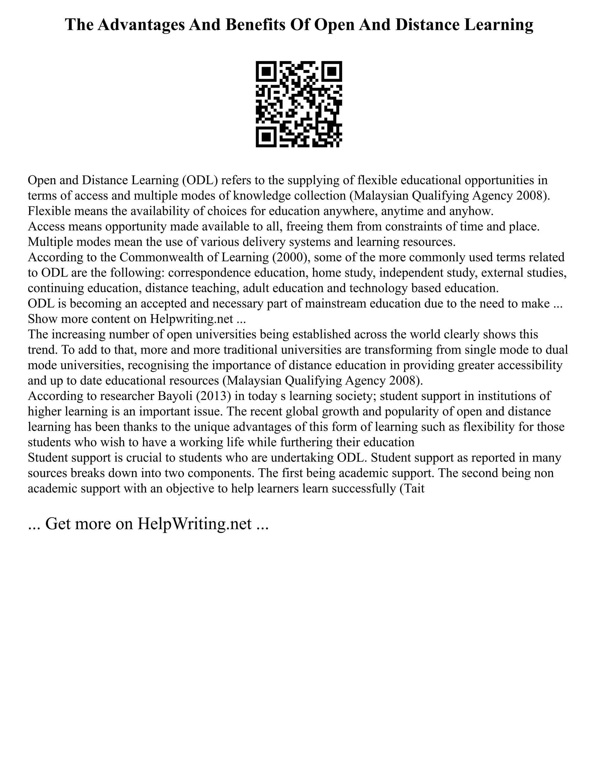The Advantages And Benefits Of Open And Distance Learning
Open and Distance Learning (ODL) refers to the supplying of flexible educational opportunities in
terms of access and multiple modes of knowledge collection (Malaysian Qualifying Agency 2008).
Flexible means the availability of choices for education anywhere, anytime and anyhow.
Access means opportunity made available to all, freeing them from constraints of time and place.
Multiple modes mean the use of various delivery systems and learning resources.
According to the Commonwealth of Learning (2000), some of the more commonly used terms related
to ODL are the following: correspondence education, home study, independent study, external studies,
continuing education, distance teaching, adult education and technology based education.
ODL is becoming an accepted and necessary part of mainstream education due to the need to make ...
Show more content on Helpwriting.net ...
The increasing number of open universities being established across the world clearly shows this
trend. To add to that, more and more traditional universities are transforming from single mode to dual
mode universities, recognising the importance of distance education in providing greater accessibility
and up to date educational resources (Malaysian Qualifying Agency 2008).
According to researcher Bayoli (2013) in today s learning society; student support in institutions of
higher learning is an important issue. The recent global growth and popularity of open and distance
learning has been thanks to the unique advantages of this form of learning such as flexibility for those
students who wish to have a working life while furthering their education
Student support is crucial to students who are undertaking ODL. Student support as reported in many
sources breaks down into two components. The first being academic support. The second being non
academic support with an objective to help learners learn successfully (Tait
... Get more on HelpWriting.net ...
 