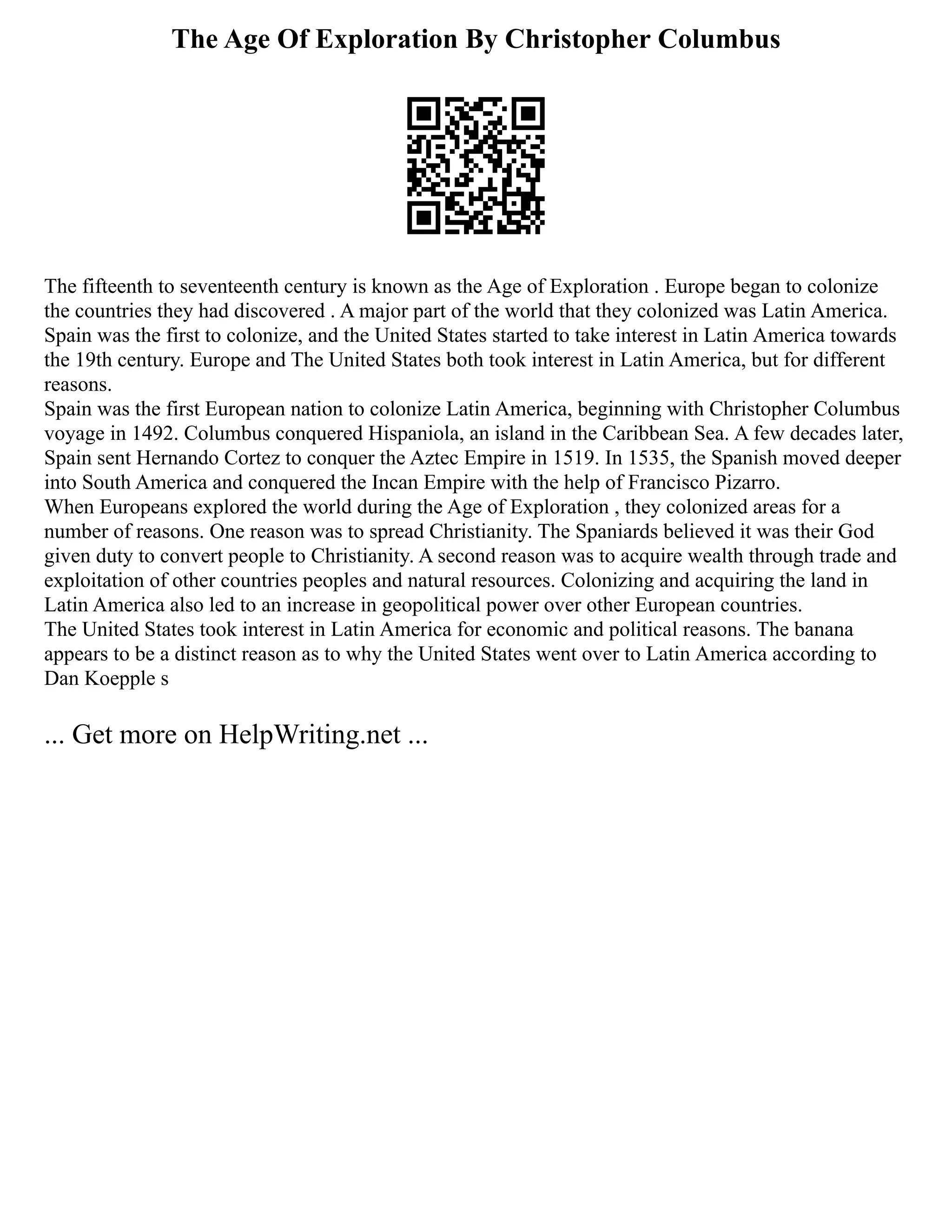 The Age Of Exploration By Christopher Columbus
The fifteenth to seventeenth century is known as the Age of Exploration . Europe began to colonize
the countries they had discovered . A major part of the world that they colonized was Latin America.
Spain was the first to colonize, and the United States started to take interest in Latin America towards
the 19th century. Europe and The United States both took interest in Latin America, but for different
reasons.
Spain was the first European nation to colonize Latin America, beginning with Christopher Columbus
voyage in 1492. Columbus conquered Hispaniola, an island in the Caribbean Sea. A few decades later,
Spain sent Hernando Cortez to conquer the Aztec Empire in 1519. In 1535, the Spanish moved deeper
into South America and conquered the Incan Empire with the help of Francisco Pizarro.
When Europeans explored the world during the Age of Exploration , they colonized areas for a
number of reasons. One reason was to spread Christianity. The Spaniards believed it was their God
given duty to convert people to Christianity. A second reason was to acquire wealth through trade and
exploitation of other countries peoples and natural resources. Colonizing and acquiring the land in
Latin America also led to an increase in geopolitical power over other European countries.
The United States took interest in Latin America for economic and political reasons. The banana
appears to be a distinct reason as to why the United States went over to Latin America according to
Dan Koepple s
... Get more on HelpWriting.net ...
 