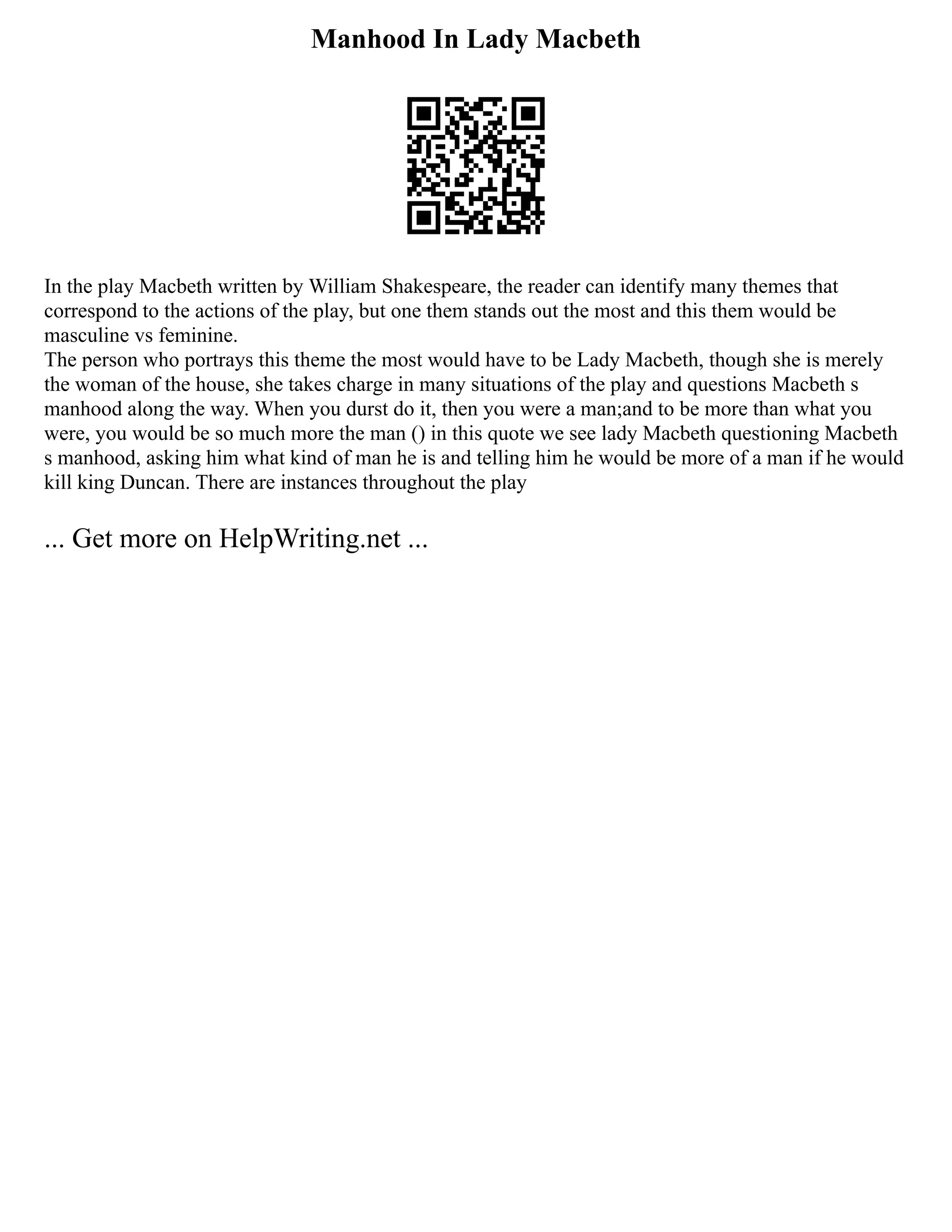 Manhood In Lady Macbeth
In the play Macbeth written by William Shakespeare, the reader can identify many themes that
correspond to the actions of the play, but one them stands out the most and this them would be
masculine vs feminine.
The person who portrays this theme the most would have to be Lady Macbeth, though she is merely
the woman of the house, she takes charge in many situations of the play and questions Macbeth s
manhood along the way. When you durst do it, then you were a man;and to be more than what you
were, you would be so much more the man () in this quote we see lady Macbeth questioning Macbeth
s manhood, asking him what kind of man he is and telling him he would be more of a man if he would
kill king Duncan. There are instances throughout the play
... Get more on HelpWriting.net ...
 