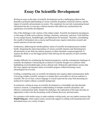 Essay On Scientific Development
Writing an essay on the topic of scientific development can be a challenging endeavor that
demands a profound understanding of various scientific disciplines, historical contexts, and the
impact of scientific advancements on society. The complexity lies not only in presenting factual
information but also in weaving a coherent narrative that effectively communicates the
significance of scientific development.
One of the challenges is the vastness of the subject matter. Scientific development encompasses
a wide range of fields such as physics, biology, chemistry, astronomy, and more. Each field has
its own unique history, breakthroughs, and implications for humanity. Therefore, consolidating
this wealth of information into a concise and focused essay requires meticulous research and
careful selection of relevant content.
Furthermore, addressing the interdisciplinary nature of scientific development poses another
hurdle. Integrating the interconnectedness of various scientific domains and illustrating how
advancements in one field can catalyze progress in others demands a nuanced approach. It
requires the ability to see the bigger picture while delving into the specifics of each scientific
discipline.
Another difficulty lies in balancing the historical perspective with the contemporary landscape of
scientific development. Chronicling the evolution of scientific thought over centuries while
highlighting recent breakthroughs can be a delicate task. Striking the right balance ensures that
the essay captures the dynamic nature of scientific progress without becoming a mere
chronological list of events.
Crafting a compelling essay on scientific development also requires adept communication skills.
Conveying complex scientific concepts in a manner that is accessible to a diverse audience is
essential. The use of clear, concise language is crucial to prevent the essay from becoming too
technical for readers without a scientific background.
In conclusion, writing an essay on scientific development is a formidable task that demands
extensive research, a comprehensive understanding of multiple scientific disciplines, and
effective communication skills. Despite the challenges, the exploration of this topic provides an
opportunity to delve into the fascinating world of human discovery and innovation.
For assistance with similar essays or other academic writing needs, one can explore resources like
HelpWriting.net, where expert writers can provide support in crafting well-researched and well-
articulated essays on a variety of topics.
 